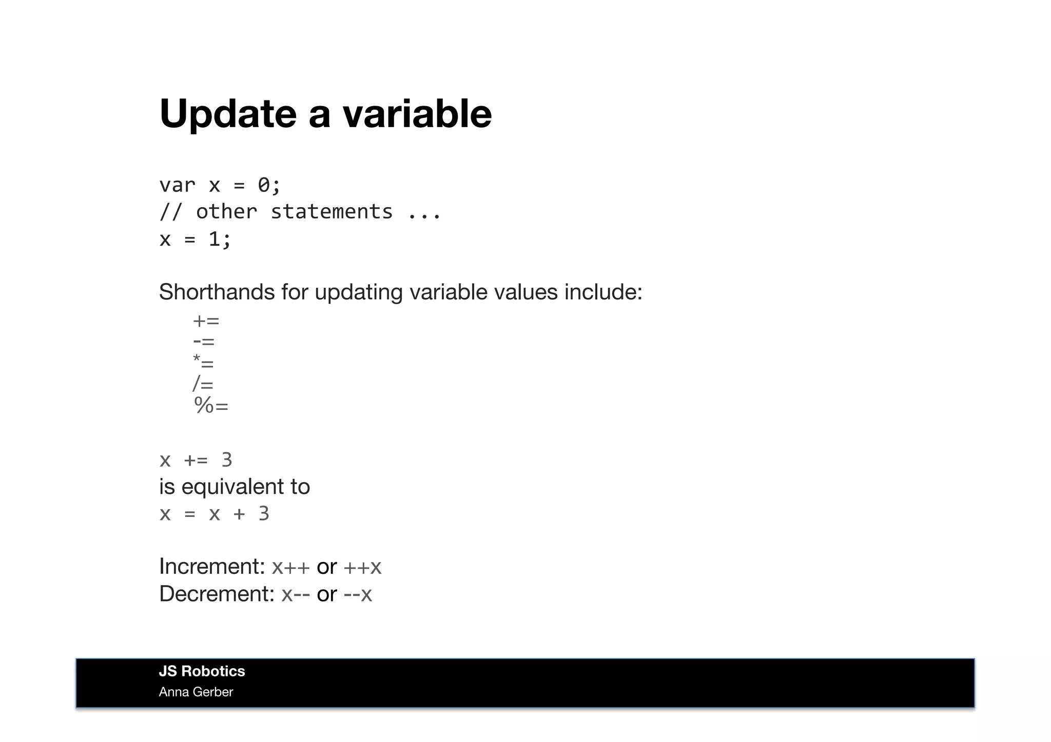 Update a variable
var	
  x	
  =	
  0;	
  
//	
  other	
  statements	
  ...	
  
x	
  =	
  1;	
  
Shorthands for updating variable values include:

+= 
-= 
*= 
/= 
%=
x	
  +=	
  3 
is equivalent to 
x	
  =	
  x	
  +	
  3	
  
Increment: x++ or ++x
Decrement: x-- or --x
Anna Gerber
JS Robotics
 