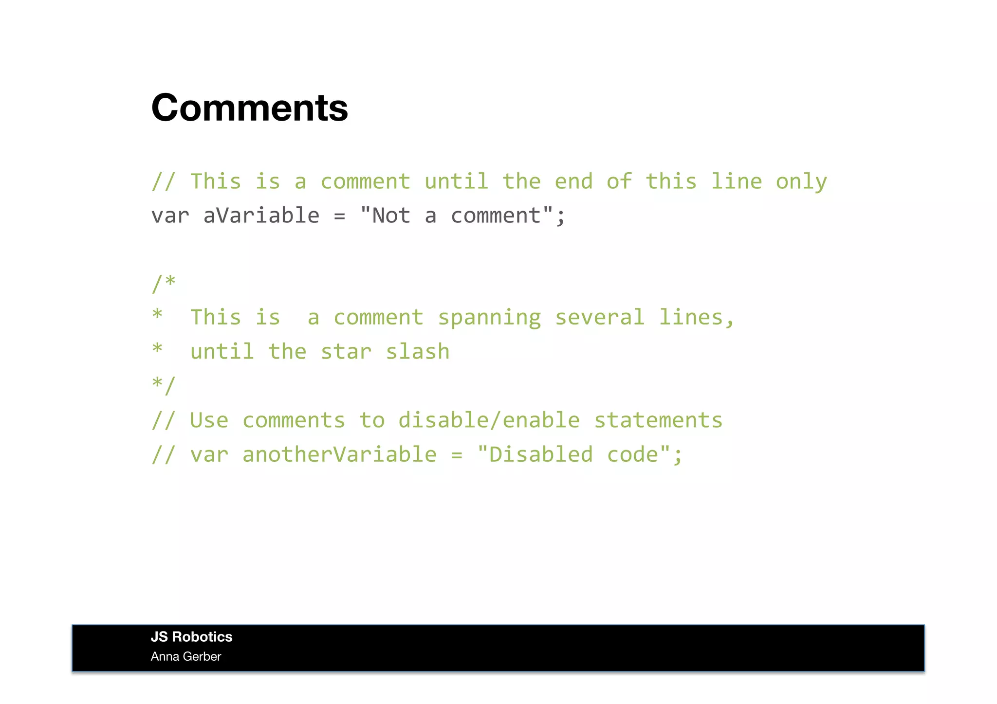 Comments
//	
  This	
  is	
  a	
  comment	
  until	
  the	
  end	
  of	
  this	
  line	
  only	
  
var	
  aVariable	
  =	
  "Not	
  a	
  comment";	
  
/*	
  	
  
*	
  	
  This	
  is	
  	
  a	
  comment	
  spanning	
  several	
  lines,	
  
*	
  	
  until	
  the	
  star	
  slash	
  
*/	
  
//	
  Use	
  comments	
  to	
  disable/enable	
  statements	
  
//	
  var	
  anotherVariable	
  =	
  "Disabled	
  code";	
  
Anna Gerber
JS Robotics
 