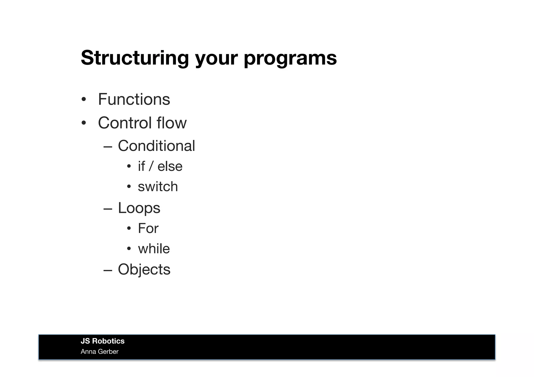 Structuring your programs
•  Functions
•  Control ﬂow
–  Conditional
•  if / else
•  switch
–  Loops
•  For
•  while 
–  Objects
Anna Gerber
JS Robotics
 