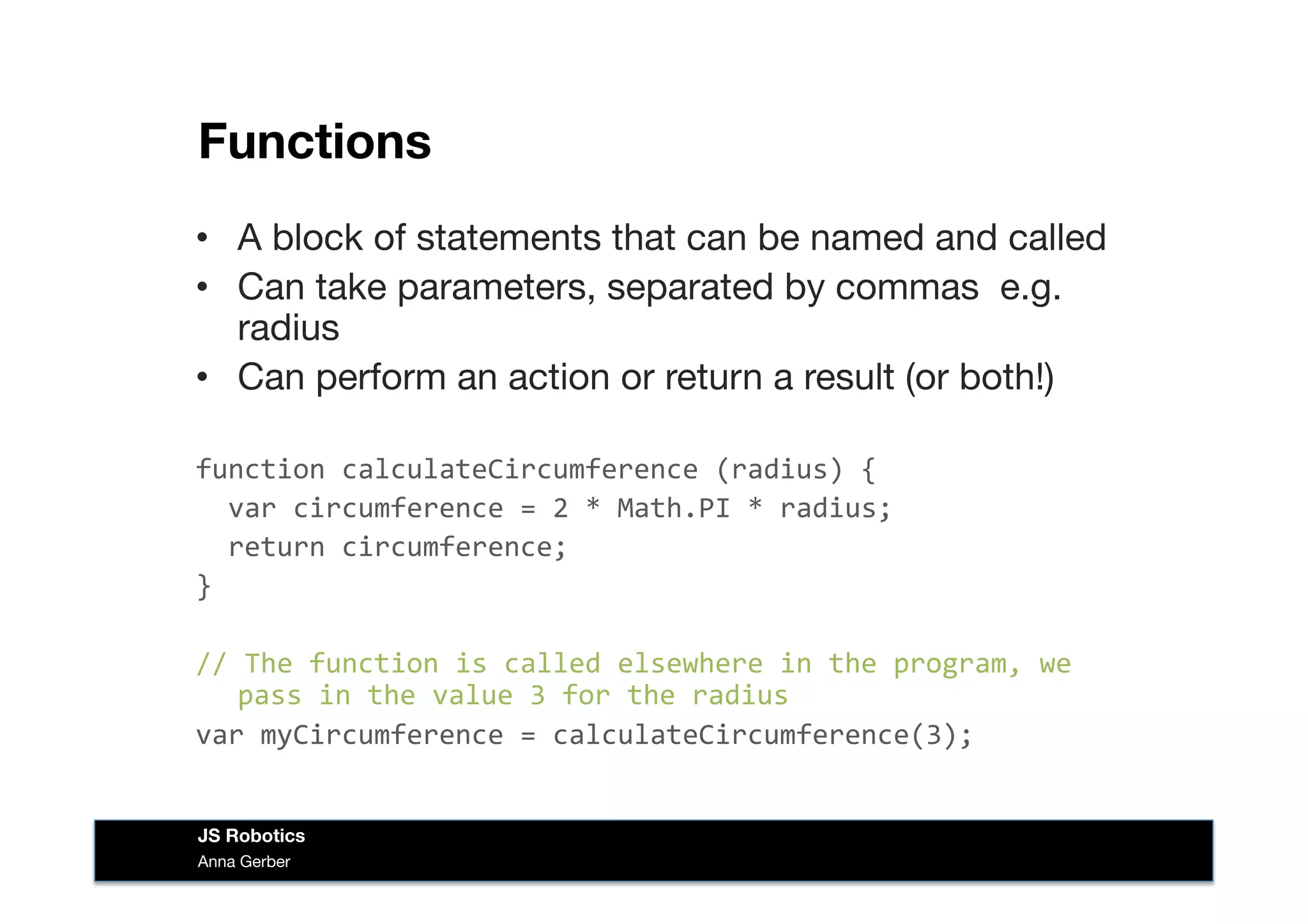 Functions
•  A block of statements that can be named and called
•  Can take parameters, separated by commas e.g.
radius
•  Can perform an action or return a result (or both!)
function	
  calculateCircumference	
  (radius)	
  {	
  
	
  	
  var	
  circumference	
  =	
  2	
  *	
  Math.PI	
  *	
  radius;	
  
	
  	
  return	
  circumference;	
  
}	
  
//	
  The	
  function	
  is	
  called	
  elsewhere	
  in	
  the	
  program,	
  we	
  
pass	
  in	
  the	
  value	
  3	
  for	
  the	
  radius	
  
var	
  myCircumference	
  =	
  calculateCircumference(3);	
  
Anna Gerber
JS Robotics
 