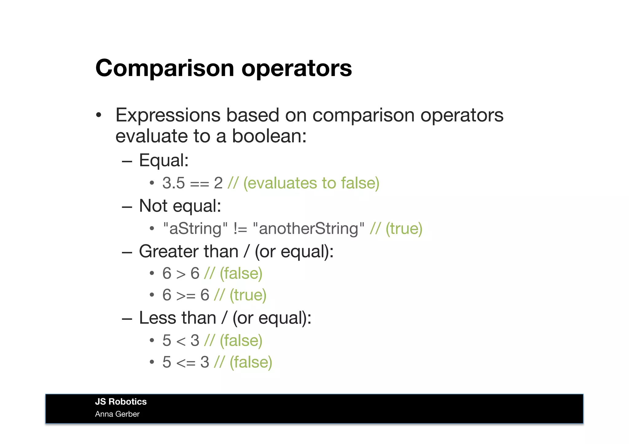 Comparison operators
•  Expressions based on comparison operators
evaluate to a boolean:
–  Equal: 
•  3.5 == 2 // (evaluates to false)
–  Not equal: 
•  "aString" != "anotherString" // (true)
–  Greater than / (or equal): 
•  6 > 6 // (false)
•  6 >= 6 // (true)
–  Less than / (or equal): 
•  5 < 3 // (false)
•  5 <= 3 // (false)
Anna Gerber
JS Robotics
 