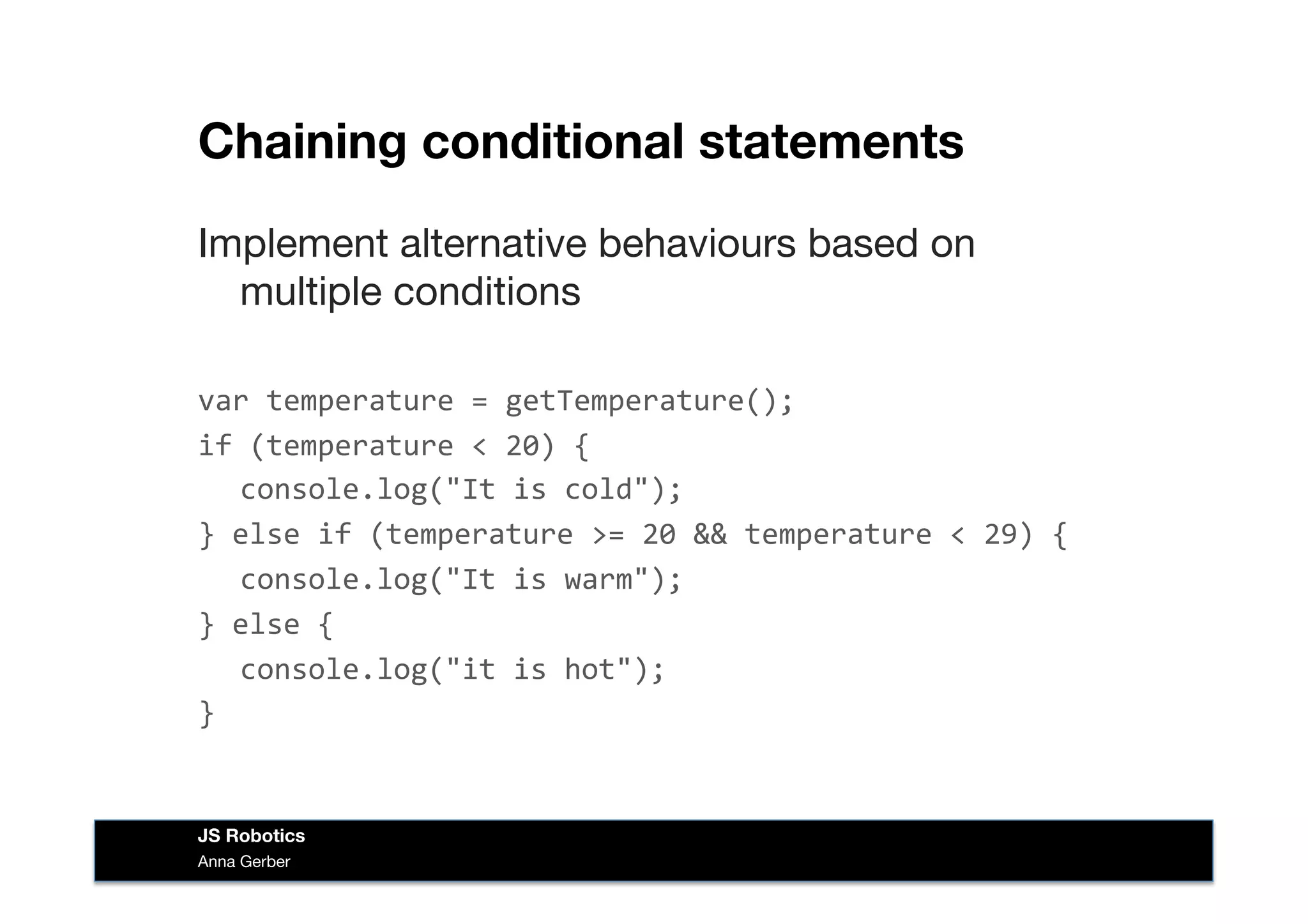 Chaining conditional statements
Implement alternative behaviours based on
multiple conditions
var	
  temperature	
  =	
  getTemperature();	
  
if	
  (temperature	
  <	
  20)	
  {	
  
	
  console.log("It	
  is	
  cold");	
  
}	
  else	
  if	
  (temperature	
  >=	
  20	
  &&	
  temperature	
  <	
  29)	
  {	
  
	
  console.log("It	
  is	
  warm");	
  
}	
  else	
  {	
  
	
  console.log("it	
  is	
  hot");	
  
}	
  
Anna Gerber
JS Robotics
 