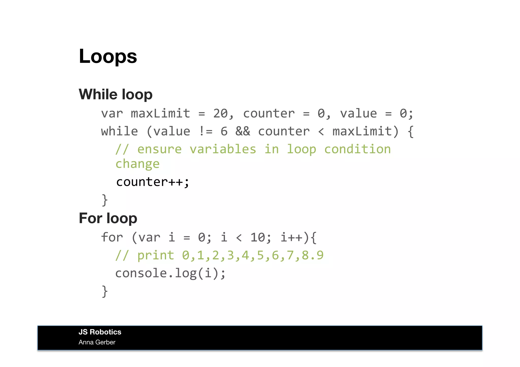 Loops
While loop
var	
  maxLimit	
  =	
  20,	
  counter	
  =	
  0,	
  value	
  =	
  0;	
  
while	
  (value	
  !=	
  6	
  &&	
  counter	
  <	
  maxLimit)	
  {	
  
	
  //	
  ensure	
  variables	
  in	
  loop	
  condition	
  
change	
  
	
  	
  counter++;	
  
}	
  
For loop
for	
  (var	
  i	
  =	
  0;	
  i	
  <	
  10;	
  i++){	
  
	
  //	
  print	
  0,1,2,3,4,5,6,7,8.9	
  
	
  console.log(i);	
  
}	
  
Anna Gerber
JS Robotics
 