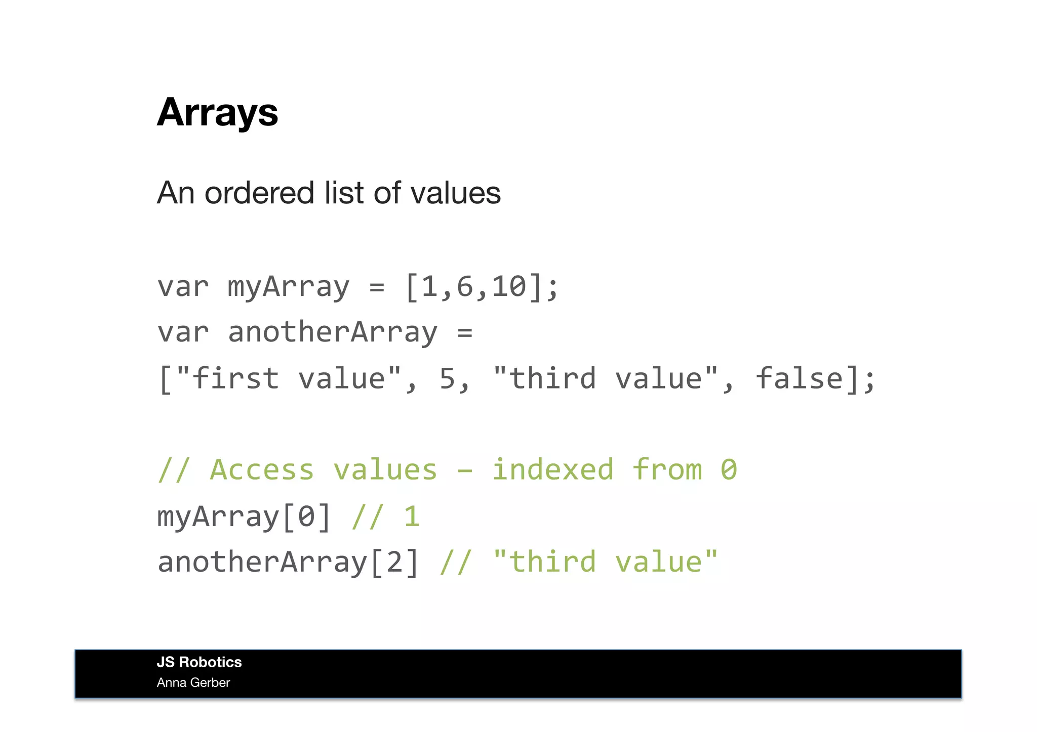 Arrays
An ordered list of values
var	
  myArray	
  =	
  [1,6,10];	
  
var	
  anotherArray	
  =	
  	
  
["first	
  value",	
  5,	
  "third	
  value",	
  false];	
  
//	
  Access	
  values	
  –	
  indexed	
  from	
  0	
  
myArray[0]	
  //	
  1	
  
anotherArray[2]	
  //	
  "third	
  value"	
  
Anna Gerber
JS Robotics
 