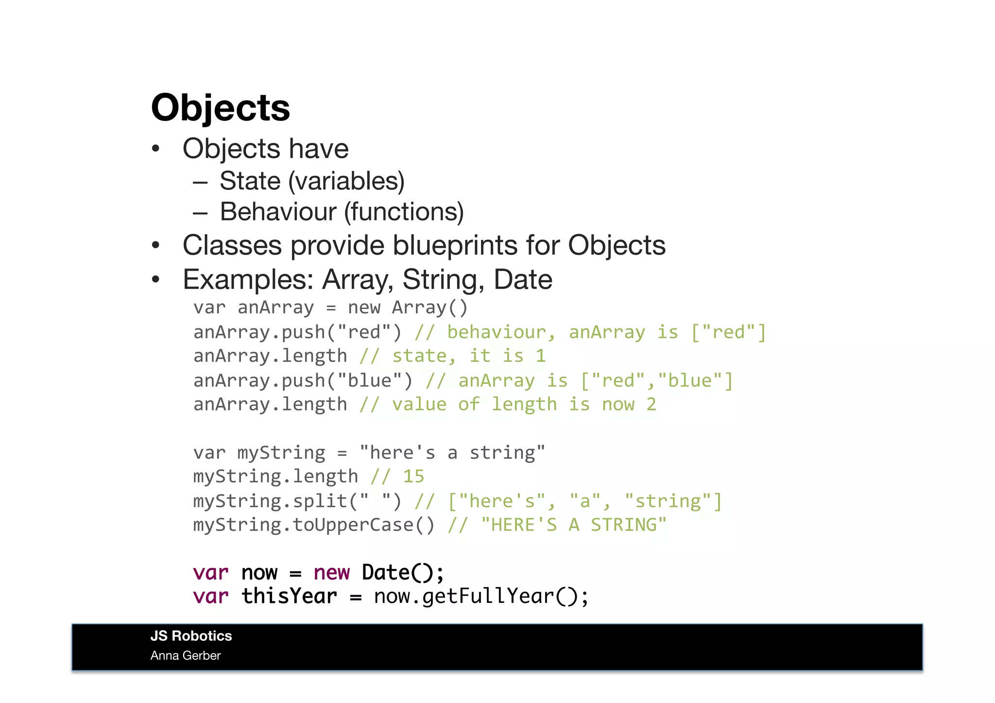 Objects
•  Objects have
–  State (variables)
–  Behaviour (functions)
•  Classes provide blueprints for Objects
•  Examples: Array, String, Date
var	
  anArray	
  =	
  new	
  Array()	
  
anArray.push("red")	
  //	
  behaviour,	
  anArray	
  is	
  ["red"]	
  
anArray.length	
  //	
  state,	
  it	
  is	
  1	
  
anArray.push("blue")	
  //	
  anArray	
  is	
  ["red","blue"]	
  
anArray.length	
  //	
  value	
  of	
  length	
  is	
  now	
  2	
  
var	
  myString	
  =	
  "here's	
  a	
  string"	
  
myString.length	
  //	
  15	
  
myString.split("	
  ")	
  //	
  ["here's",	
  "a",	
  "string"]	
  
myString.toUpperCase()	
  //	
  "HERE'S	
  A	
  STRING"	
  
var now = new Date();
var thisYear = now.getFullYear();	
  
Anna Gerber
JS Robotics
 