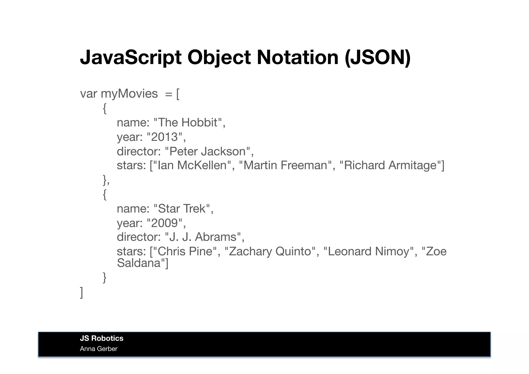 JavaScript Object Notation (JSON)
var myMovies = [
{

name: "The Hobbit",

year: "2013",

director: "Peter Jackson",

stars: ["Ian McKellen", "Martin Freeman", "Richard Armitage"]
},
{

name: "Star Trek",

year: "2009",

director: "J. J. Abrams",

stars: ["Chris Pine", "Zachary Quinto", "Leonard Nimoy", "Zoe
Saldana"]
}
]
Anna Gerber
JS Robotics
 