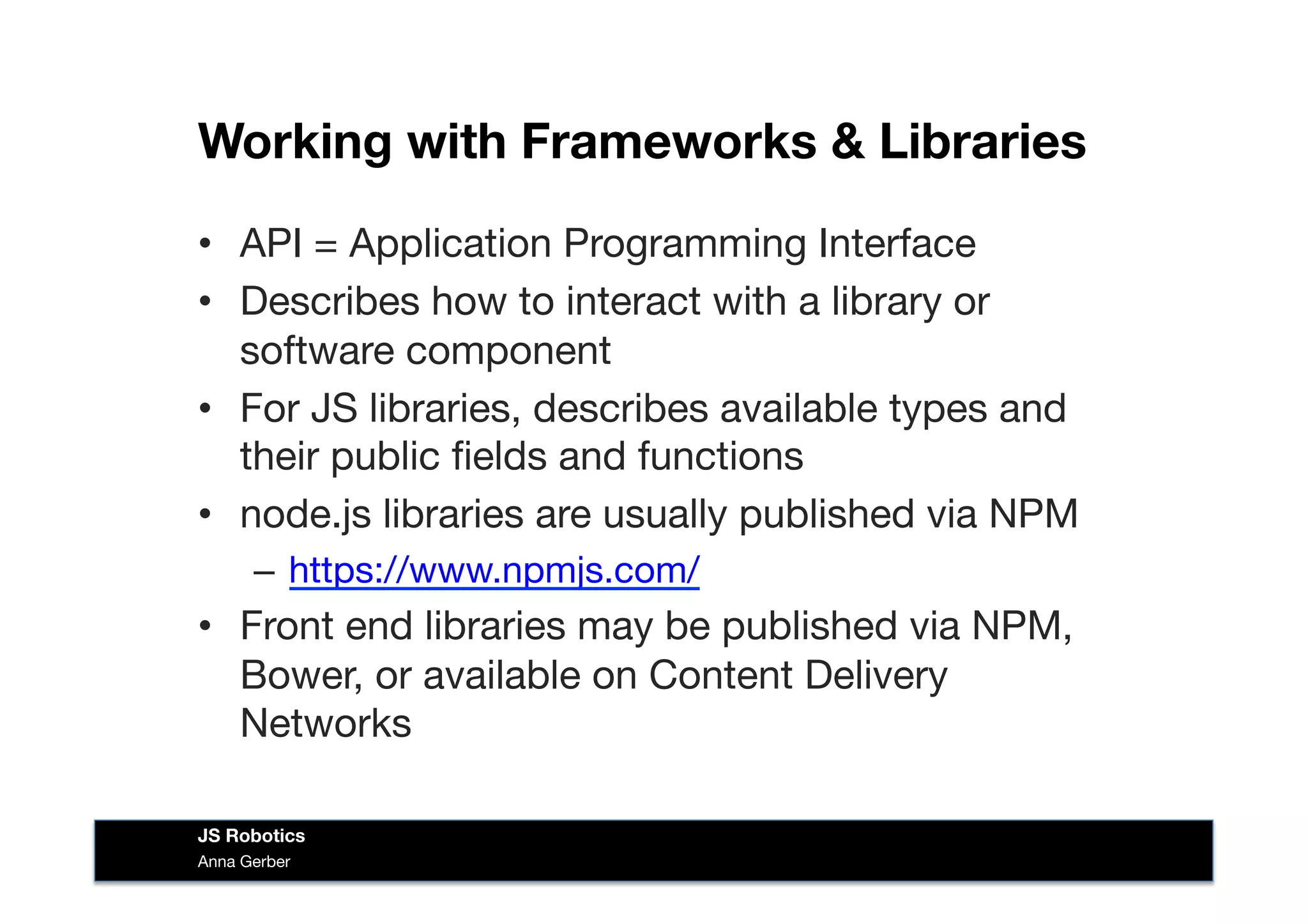 Working with Frameworks & Libraries
•  API = Application Programming Interface
•  Describes how to interact with a library or
software component
•  For JS libraries, describes available types and
their public ﬁelds and functions
•  node.js libraries are usually published via NPM
–  https://www.npmjs.com/ 
•  Front end libraries may be published via NPM,
Bower, or available on Content Delivery
Networks
Anna Gerber
JS Robotics
 