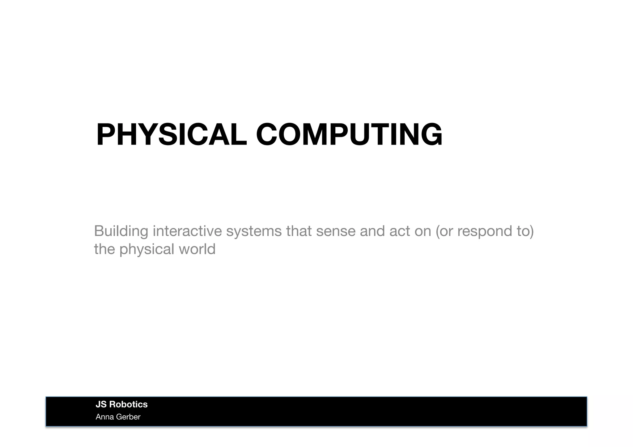 PHYSICAL COMPUTING
Building interactive systems that sense and act on (or respond to)
the physical world
Anna Gerber
JS Robotics
 