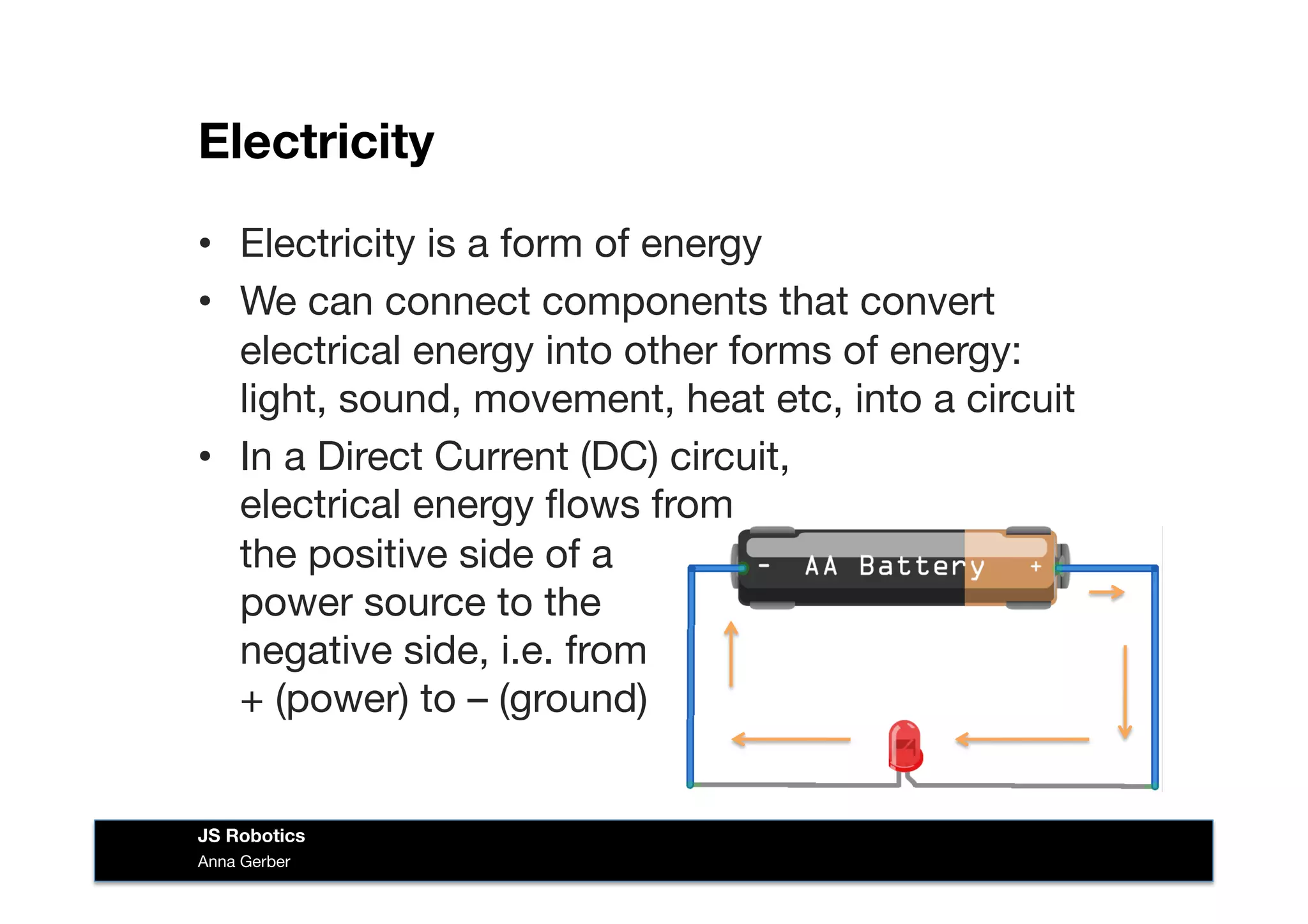 Electricity
•  Electricity is a form of energy
•  We can connect components that convert
electrical energy into other forms of energy:
light, sound, movement, heat etc, into a circuit
•  In a Direct Current (DC) circuit, 
electrical energy ﬂows from  
the positive side of a  
power source to the 
negative side, i.e. from  
+ (power) to – (ground) 
Anna Gerber
JS Robotics
 