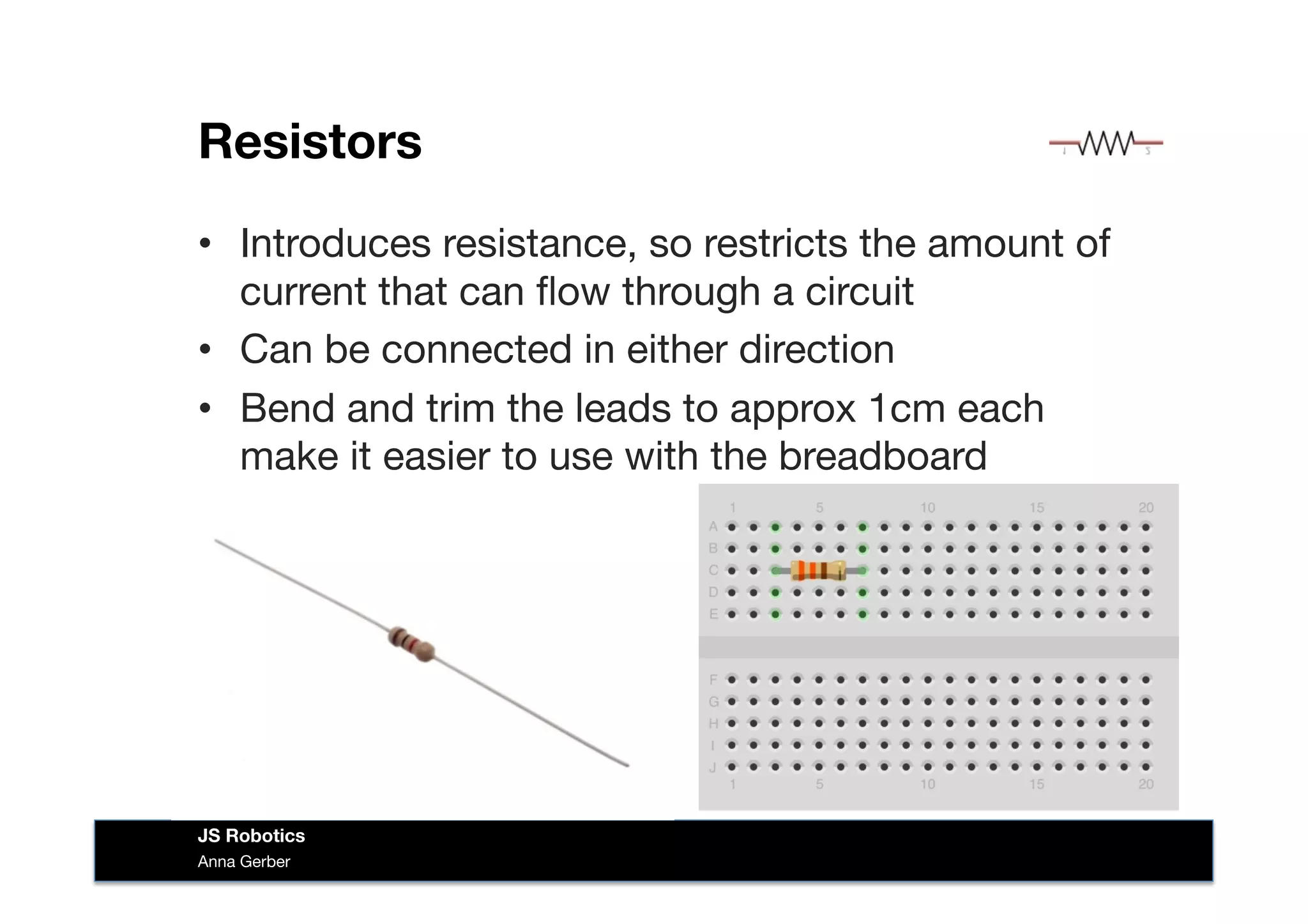 Resistors
•  Introduces resistance, so restricts the amount of
current that can ﬂow through a circuit
•  Can be connected in either direction
•  Bend and trim the leads to approx 1cm each
make it easier to use with the breadboard
Anna Gerber
JS Robotics
 