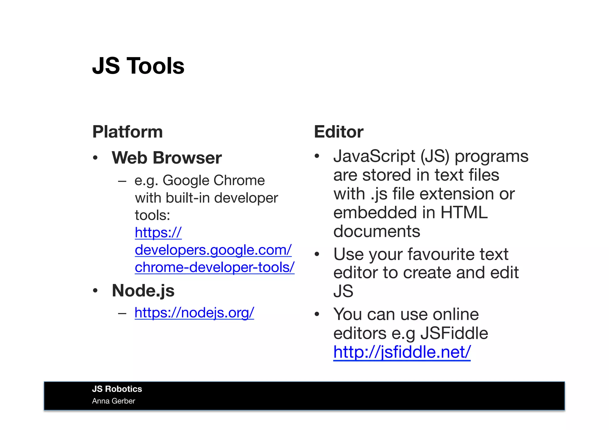 JS Tools
Platform
•  Web Browser
–  e.g. Google Chrome
with built-in developer
tools: 
https://
developers.google.com/
chrome-developer-tools/
•  Node.js
–  https://nodejs.org/ 
Editor
•  JavaScript (JS) programs
are stored in text ﬁles
with .js ﬁle extension or
embedded in HTML
documents
•  Use your favourite text
editor to create and edit
JS
•  You can use online
editors e.g JSFiddle
http://jsﬁddle.net/ 
Anna Gerber
JS Robotics
 