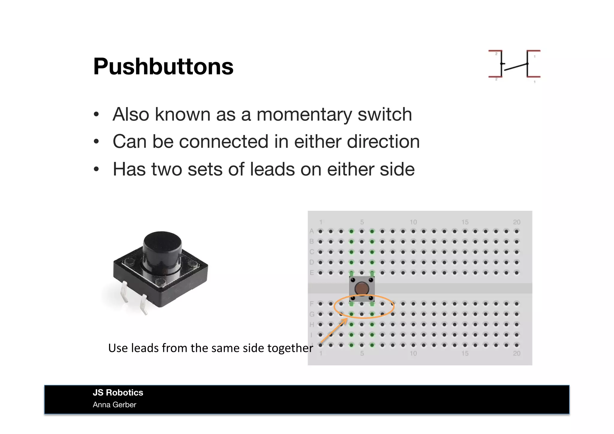 Pushbuttons
•  Also known as a momentary switch
•  Can be connected in either direction
•  Has two sets of leads on either side
Anna Gerber
JS Robotics
Use	
  leads	
  from	
  the	
  same	
  side	
  together	
  
 