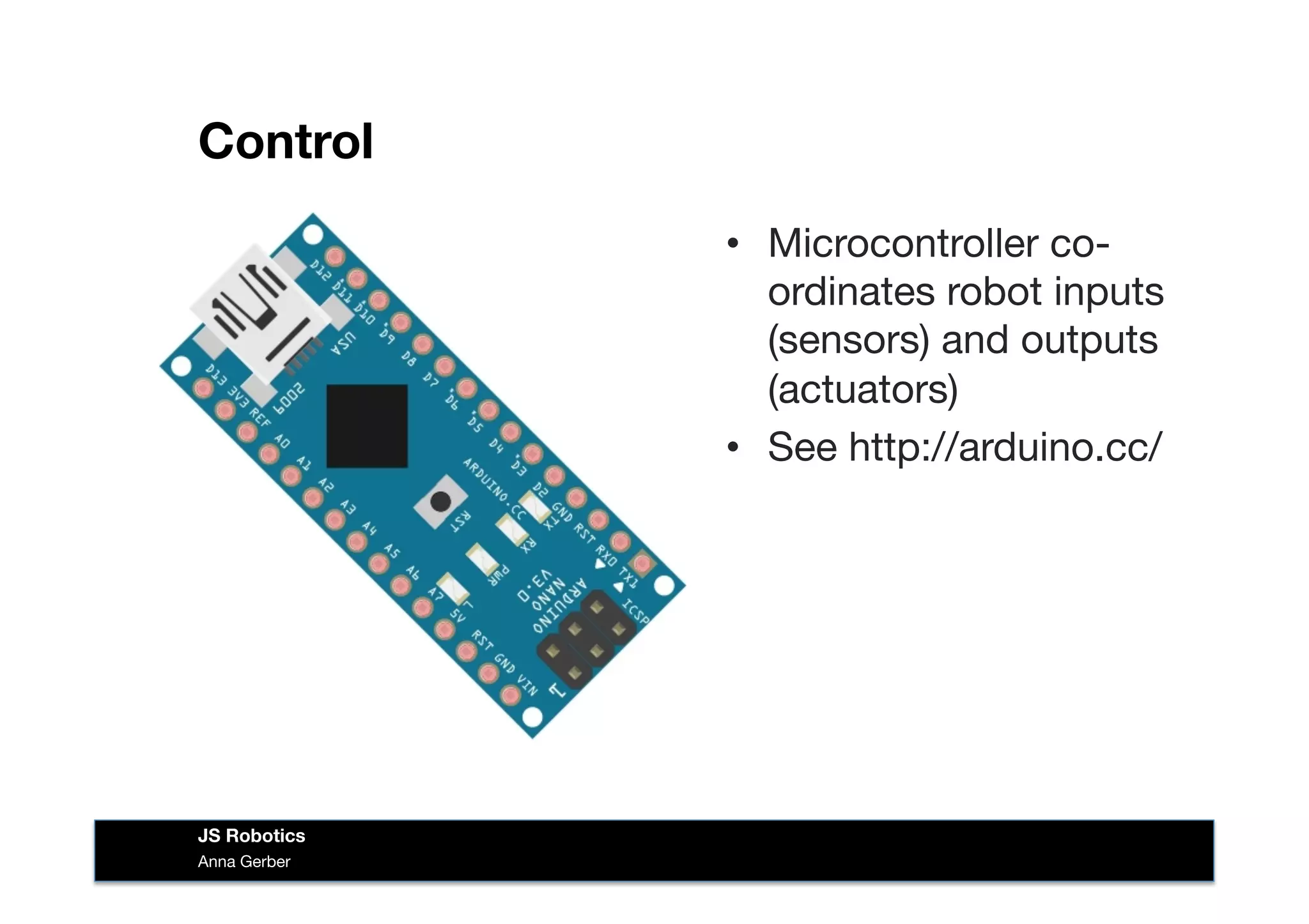 Control
•  Microcontroller co-
ordinates robot inputs
(sensors) and outputs
(actuators)
•  See http://arduino.cc/
Anna Gerber
JS Robotics
 