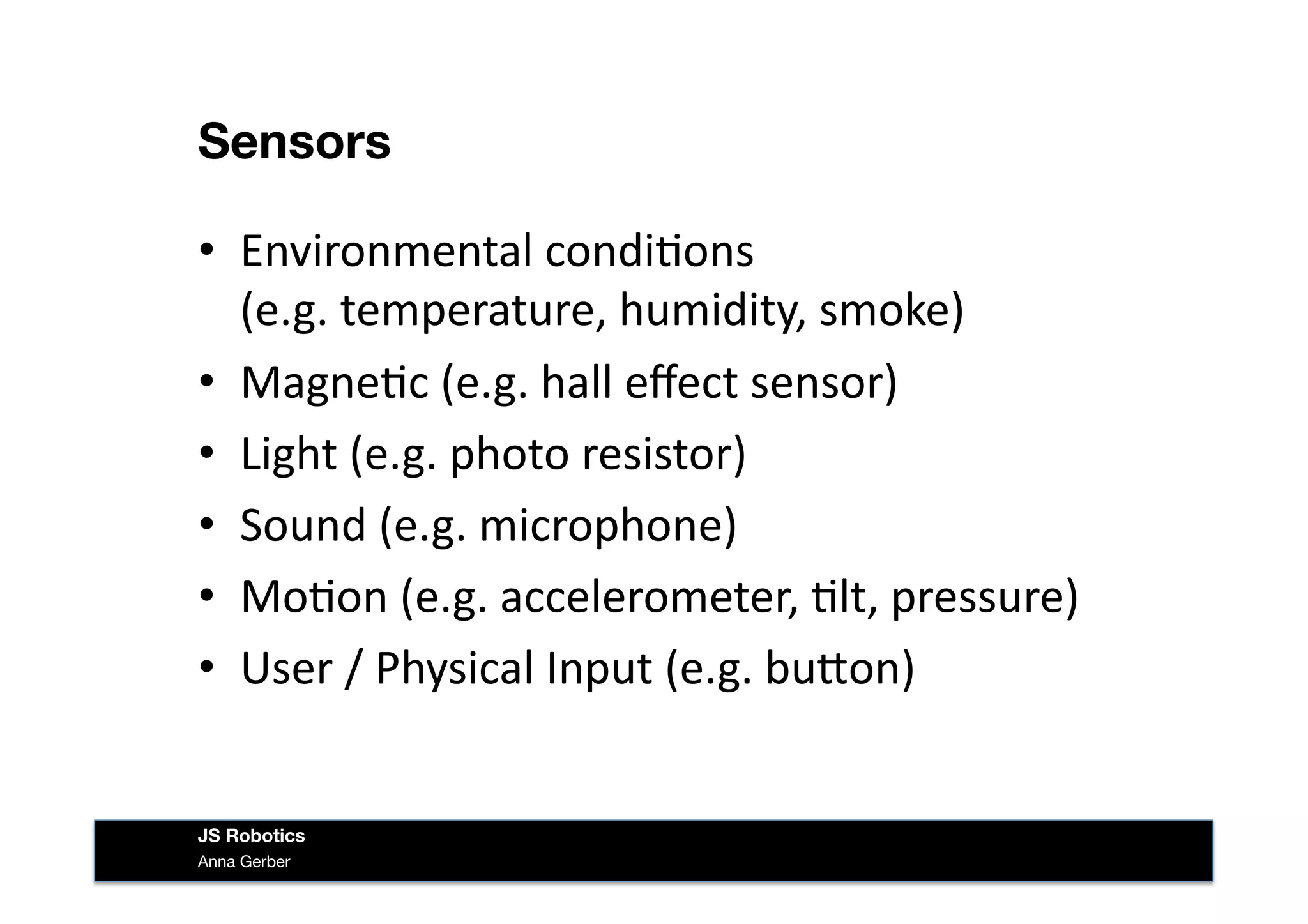 Sensors
•  Environmental	
  condi&ons	
  	
  	
  
(e.g.	
  temperature,	
  humidity,	
  smoke)	
  
•  Magne&c	
  (e.g.	
  hall	
  eﬀect	
  sensor)	
  
•  Light	
  (e.g.	
  photo	
  resistor)	
  
•  Sound	
  (e.g.	
  microphone)	
  
•  Mo&on	
  (e.g.	
  accelerometer,	
  &lt,	
  pressure)	
  
•  User	
  /	
  Physical	
  Input	
  (e.g.	
  buIon)	
  
Anna Gerber
JS Robotics
 