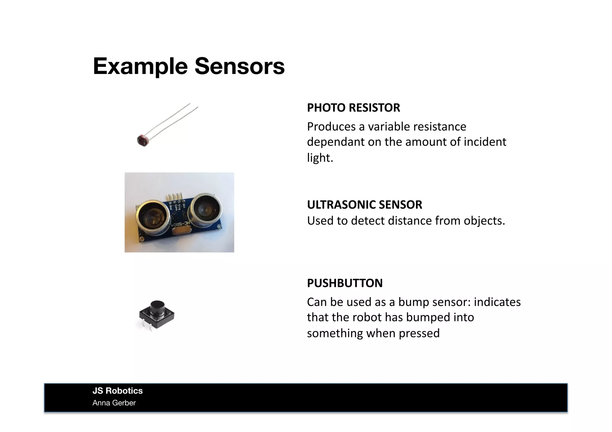 Example Sensors
Anna Gerber
JS Robotics
PHOTO	
  RESISTOR	
  
Produces	
  a	
  variable	
  resistance	
  
dependant	
  on	
  the	
  amount	
  of	
  incident	
  
light.	
  
ULTRASONIC	
  SENSOR	
  
Used	
  to	
  detect	
  distance	
  from	
  objects.	
  
PUSHBUTTON	
  
Can	
  be	
  used	
  as	
  a	
  bump	
  sensor:	
  indicates	
  
that	
  the	
  robot	
  has	
  bumped	
  into	
  
something	
  when	
  pressed	
  
 
