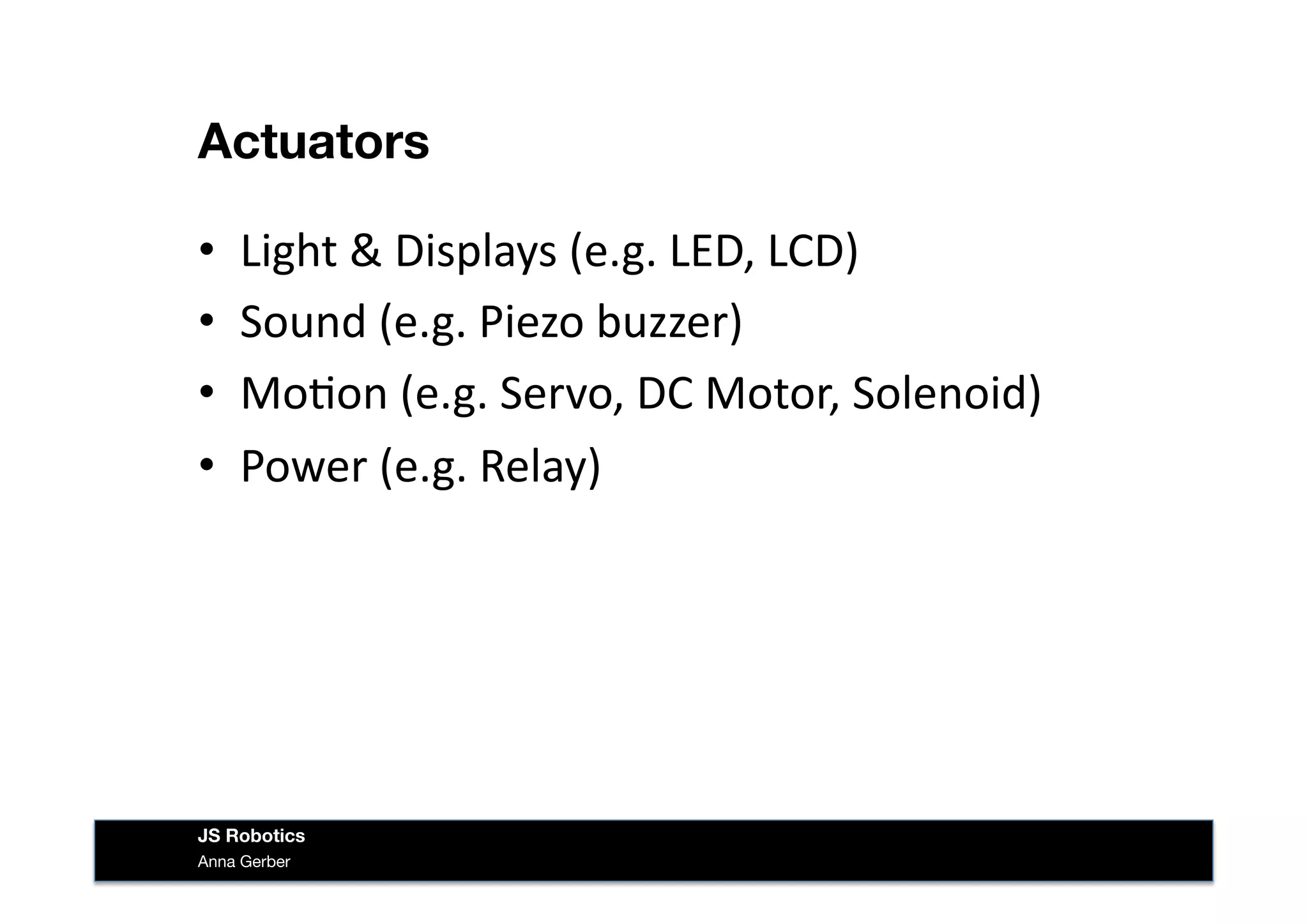 Actuators
•  Light	
  &	
  Displays	
  (e.g.	
  LED,	
  LCD)	
  
•  Sound	
  (e.g.	
  Piezo	
  buzzer)	
  
•  Mo&on	
  (e.g.	
  Servo,	
  DC	
  Motor,	
  Solenoid)	
  
•  Power	
  (e.g.	
  Relay)	
  
Anna Gerber
JS Robotics
 