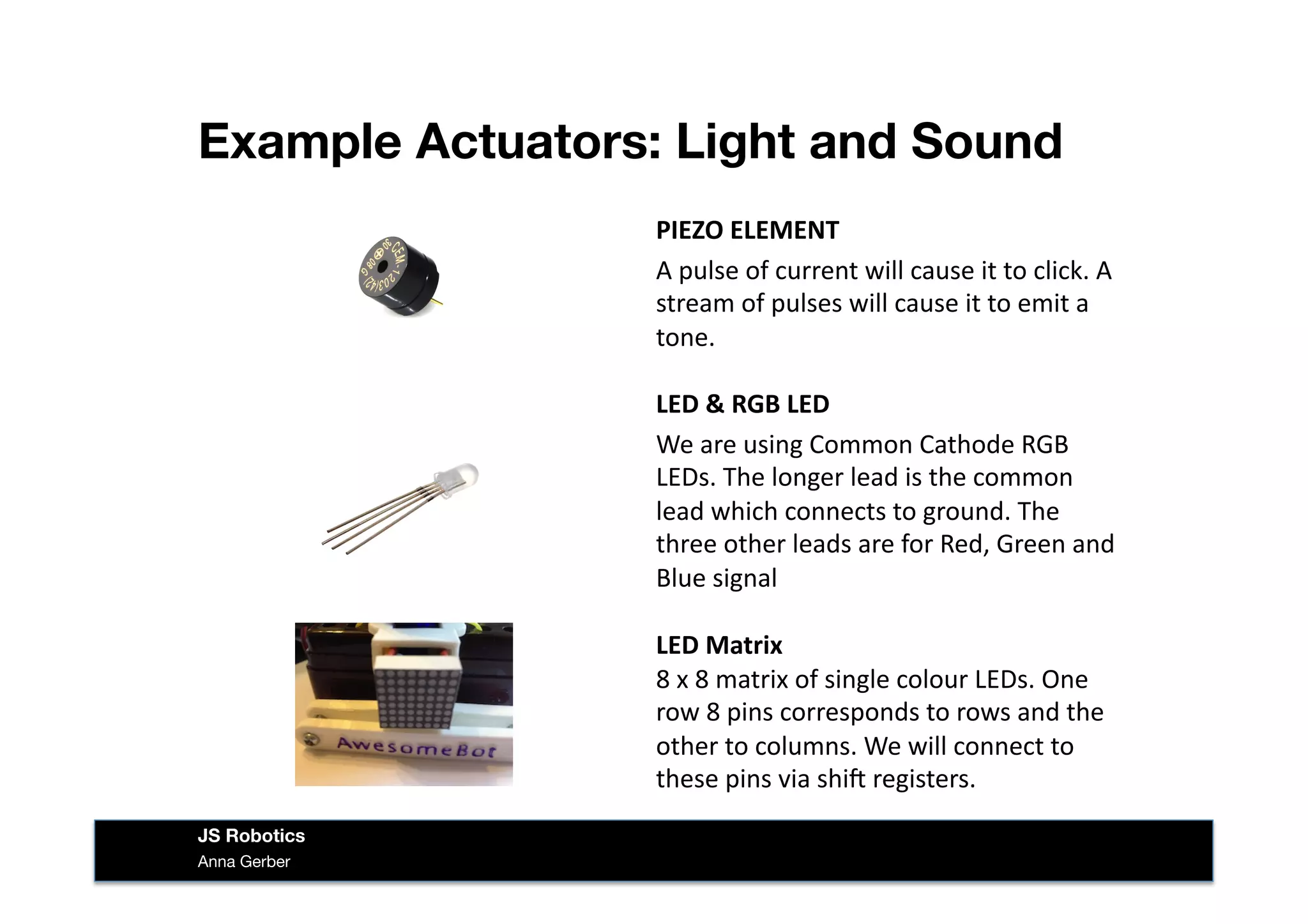 Example Actuators: Light and Sound
Anna Gerber
JS Robotics
PIEZO	
  ELEMENT	
  
A	
  pulse	
  of	
  current	
  will	
  cause	
  it	
  to	
  click.	
  A	
  
stream	
  of	
  pulses	
  will	
  cause	
  it	
  to	
  emit	
  a	
  
tone.	
  
LED	
  &	
  RGB	
  LED	
  
We	
  are	
  using	
  Common	
  Cathode	
  RGB	
  
LEDs.	
  The	
  longer	
  lead	
  is	
  the	
  common	
  
lead	
  which	
  connects	
  to	
  ground.	
  The	
  
three	
  other	
  leads	
  are	
  for	
  Red,	
  Green	
  and	
  
Blue	
  signal	
  
LED	
  Matrix	
  
8	
  x	
  8	
  matrix	
  of	
  single	
  colour	
  LEDs.	
  One	
  
row	
  8	
  pins	
  corresponds	
  to	
  rows	
  and	
  the	
  
other	
  to	
  columns.	
  We	
  will	
  connect	
  to	
  
these	
  pins	
  via	
  shi^	
  registers.	
  
 