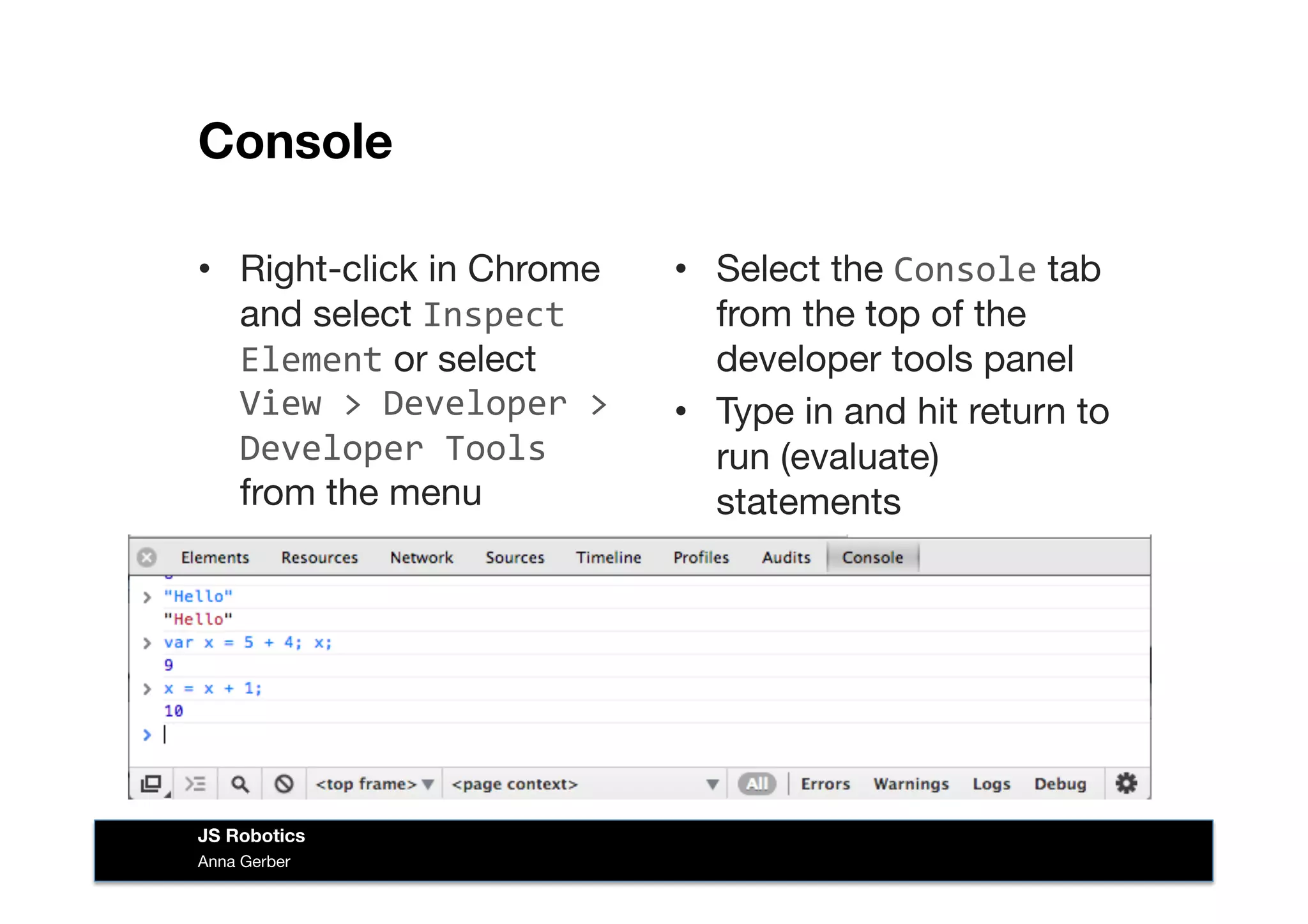 Console
•  Right-click in Chrome
and select Inspect	
  
Element or select  
View	
  >	
  Developer	
  >	
  
Developer	
  Tools	
  
from the menu
•  Select the Console tab
from the top of the
developer tools panel
•  Type in and hit return to
run (evaluate)
statements
Anna Gerber
JS Robotics
 