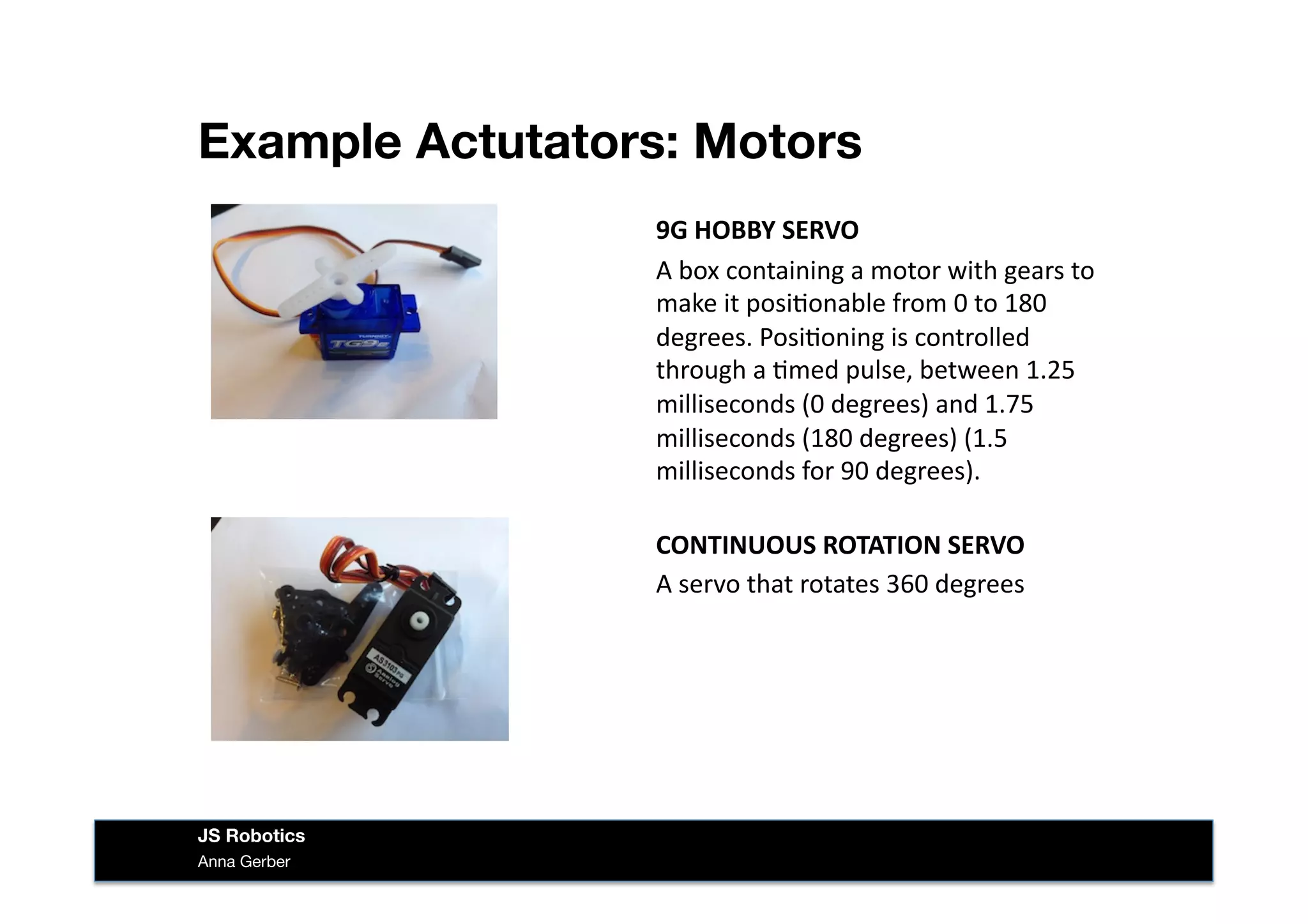 Example Actutators: Motors
Anna Gerber
JS Robotics
9G	
  HOBBY	
  SERVO	
  
A	
  box	
  containing	
  a	
  motor	
  with	
  gears	
  to	
  
make	
  it	
  posi&onable	
  from	
  0	
  to	
  180	
  
degrees.	
  Posi&oning	
  is	
  controlled	
  
through	
  a	
  &med	
  pulse,	
  between	
  1.25	
  
milliseconds	
  (0	
  degrees)	
  and	
  1.75	
  
milliseconds	
  (180	
  degrees)	
  (1.5	
  
milliseconds	
  for	
  90	
  degrees).	
  
CONTINUOUS	
  ROTATION	
  SERVO	
  
A	
  servo	
  that	
  rotates	
  360	
  degrees	
  
 