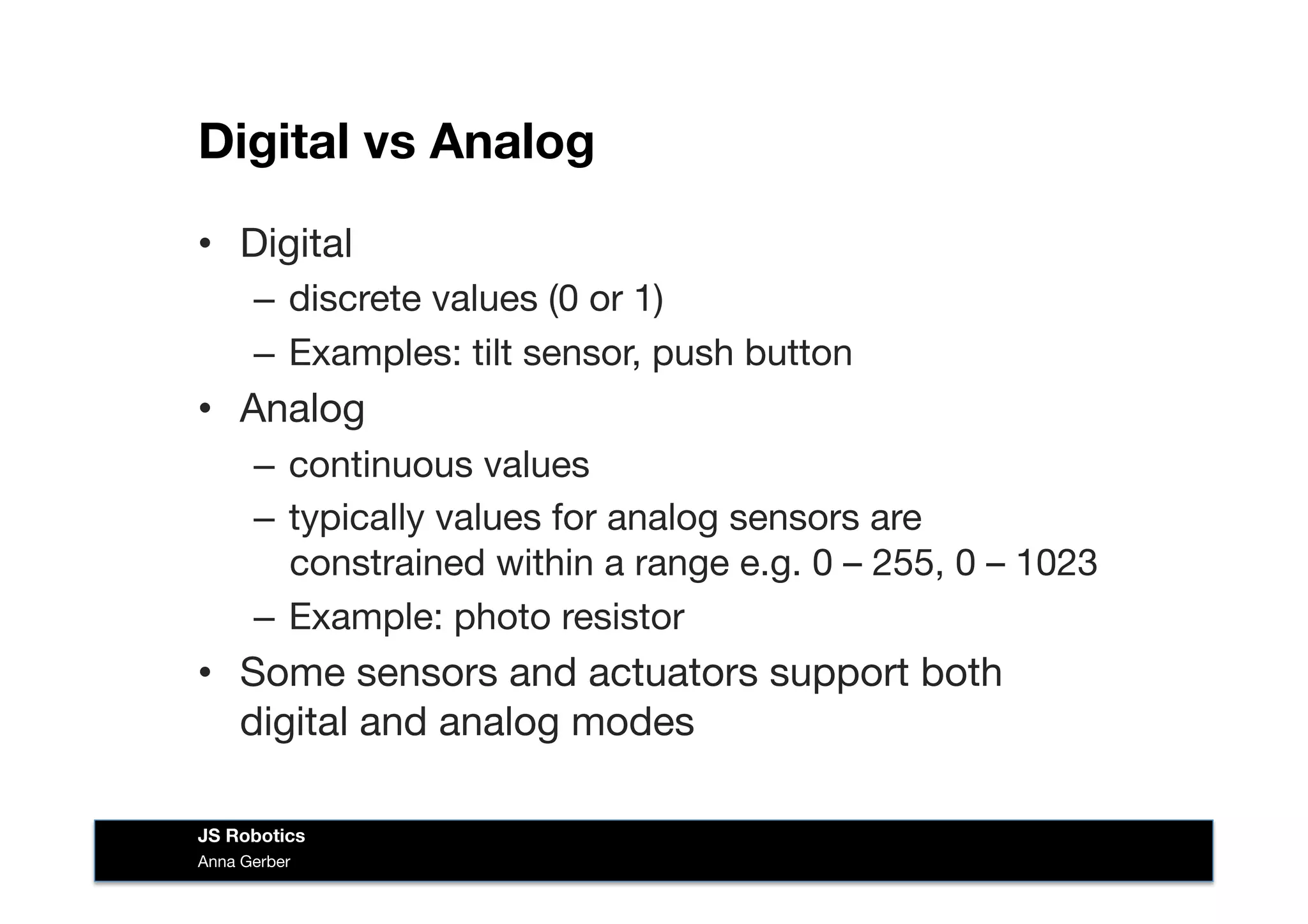 Digital vs Analog
•  Digital
–  discrete values (0 or 1)
–  Examples: tilt sensor, push button
•  Analog
–  continuous values
–  typically values for analog sensors are
constrained within a range e.g. 0 – 255, 0 – 1023
–  Example: photo resistor
•  Some sensors and actuators support both
digital and analog modes
Anna Gerber
JS Robotics
 