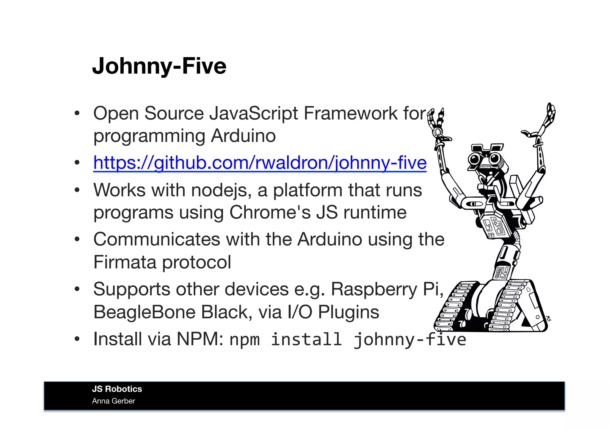 Johnny-Five
•  Open Source JavaScript Framework for
programming Arduino 
•  https://github.com/rwaldron/johnny-ﬁve
•  Works with nodejs, a platform that runs
programs using Chrome's JS runtime
•  Communicates with the Arduino using the
Firmata protocol
•  Supports other devices e.g. Raspberry Pi,
BeagleBone Black, via I/O Plugins
•  Install via NPM: npm	
  install	
  johnny-­‐five	
  
Anna Gerber
JS Robotics
 