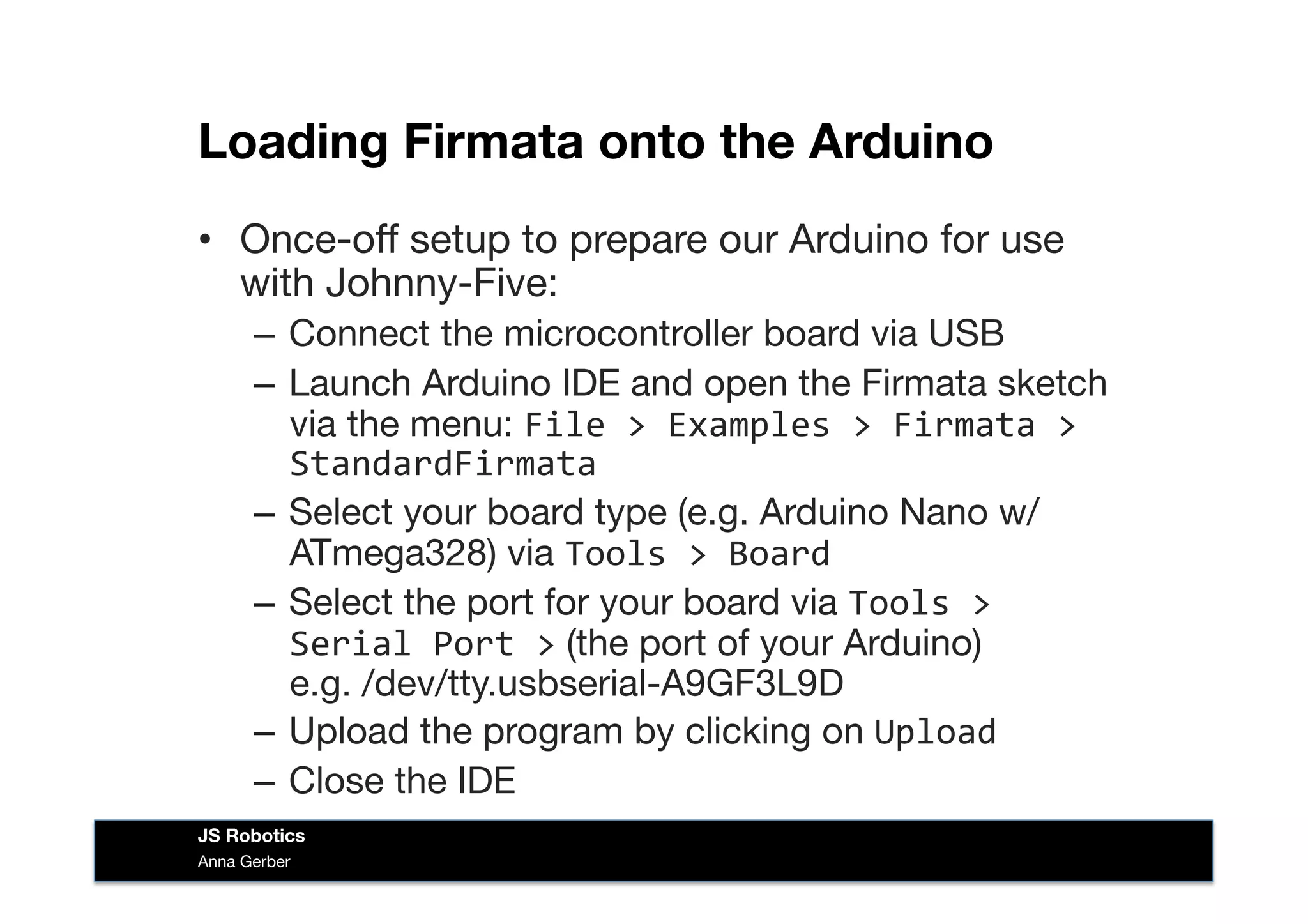 Loading Firmata onto the Arduino
•  Once-oﬀ setup to prepare our Arduino for use
with Johnny-Five:
–  Connect the microcontroller board via USB
–  Launch Arduino IDE and open the Firmata sketch
via the menu: File	
  >	
  Examples	
  >	
  Firmata	
  >	
  
StandardFirmata	
  
–  Select your board type (e.g. Arduino Nano w/
ATmega328) via Tools	
  >	
  Board	
  
–  Select the port for your board via Tools	
  >	
  
Serial	
  Port	
  > (the port of your Arduino)  
e.g. /dev/tty.usbserial-A9GF3L9D
–  Upload the program by clicking on Upload	
  
–  Close the IDE
Anna Gerber
JS Robotics
 
