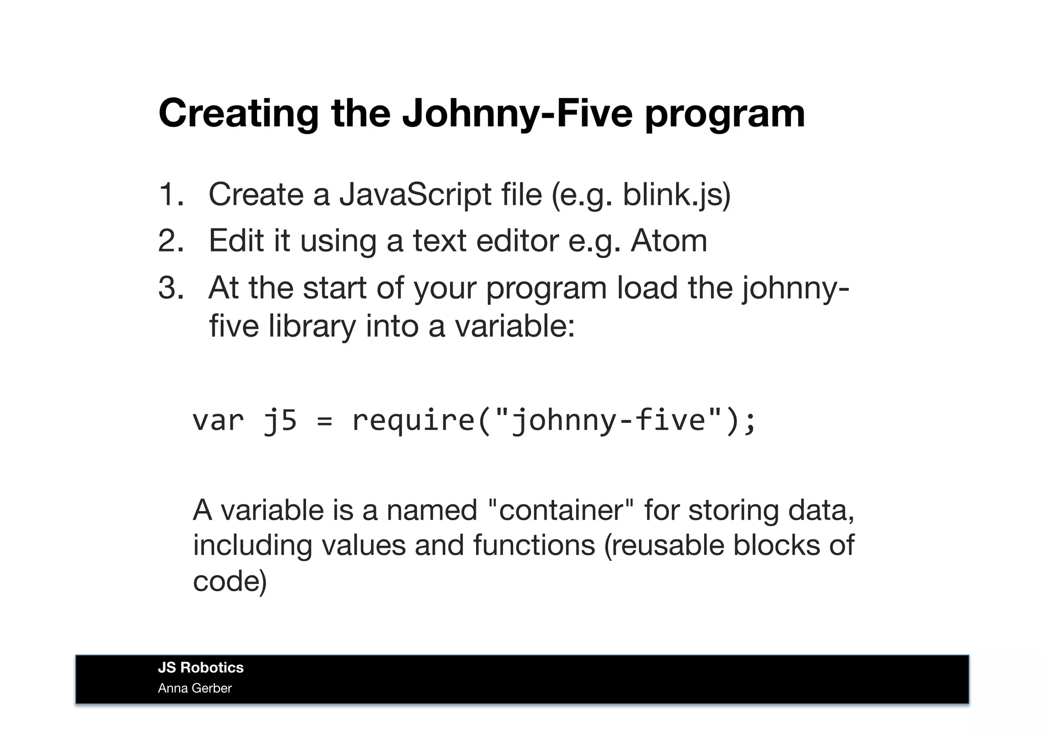 Creating the Johnny-Five program
1.  Create a JavaScript ﬁle (e.g. blink.js)
2.  Edit it using a text editor e.g. Atom
3.  At the start of your program load the johnny-
ﬁve library into a variable:

var	
  j5	
  =	
  require("johnny-­‐five");	
  
A variable is a named "container" for storing data,
including values and functions (reusable blocks of
code)
Anna Gerber
JS Robotics
 