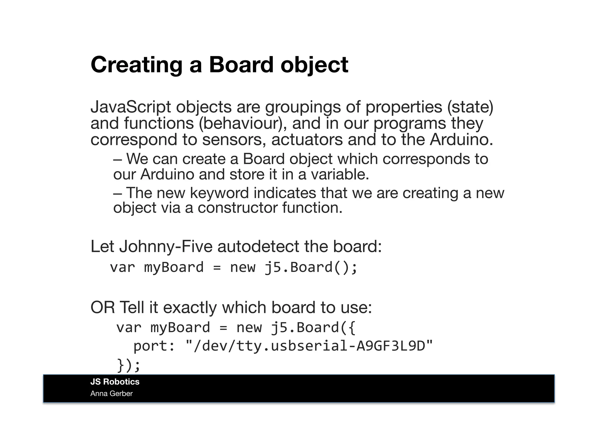 Creating a Board object 
JavaScript objects are groupings of properties (state)
and functions (behaviour), and in our programs they
correspond to sensors, actuators and to the Arduino.
– We can create a Board object which corresponds to
our Arduino and store it in a variable. 
– The new keyword indicates that we are creating a new
object via a constructor function.
Let Johnny-Five autodetect the board:	
  
	
  var	
  myBoard	
  =	
  new	
  j5.Board();	
  
OR Tell it exactly which board to use:
var	
  myBoard	
  =	
  new	
  j5.Board({	
  
	
  	
  port:	
  "/dev/tty.usbserial-­‐A9GF3L9D"	
  
});	
  
Anna Gerber
JS Robotics
 