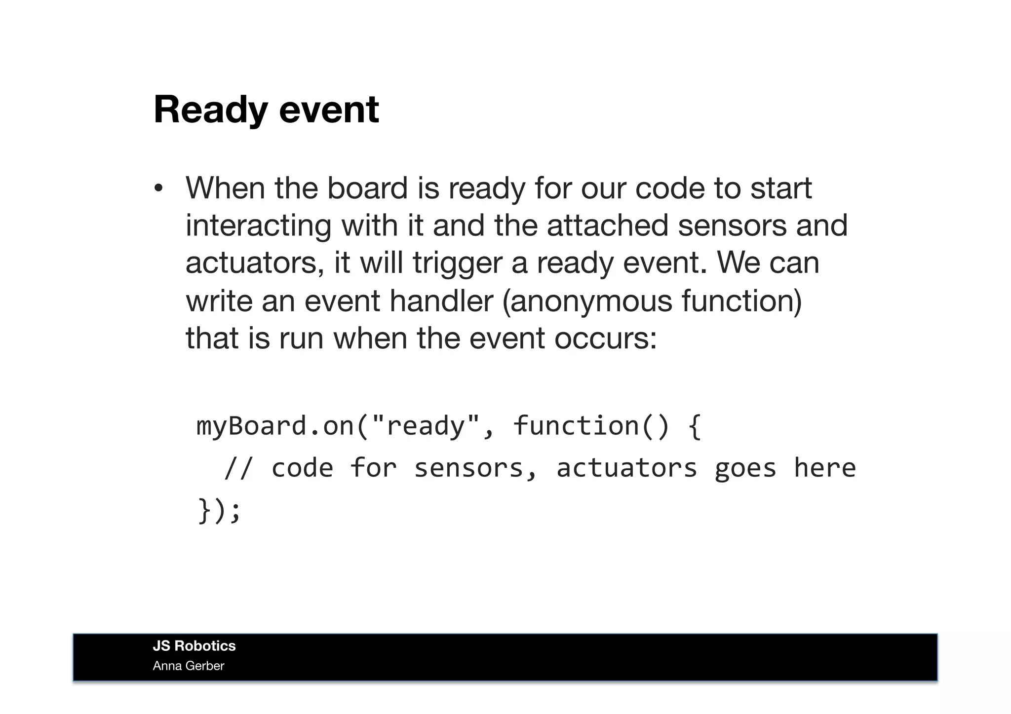 Ready event
•  When the board is ready for our code to start
interacting with it and the attached sensors and
actuators, it will trigger a ready event. We can
write an event handler (anonymous function)
that is run when the event occurs:
myBoard.on("ready",	
  function()	
  {	
  
	
  //	
  code	
  for	
  sensors,	
  actuators	
  goes	
  here	
  
});	
  
Anna Gerber
JS Robotics
 