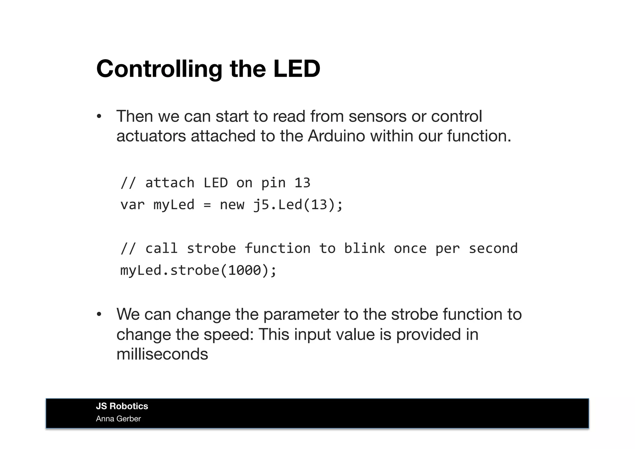 Controlling the LED
•  Then we can start to read from sensors or control
actuators attached to the Arduino within our function. 
//	
  attach	
  LED	
  on	
  pin	
  13	
  
var	
  myLed	
  =	
  new	
  j5.Led(13);	
  
//	
  call	
  strobe	
  function	
  to	
  blink	
  once	
  per	
  second	
  
myLed.strobe(1000);	
  
•  We can change the parameter to the strobe function to
change the speed: This input value is provided in
milliseconds
Anna Gerber
JS Robotics
 