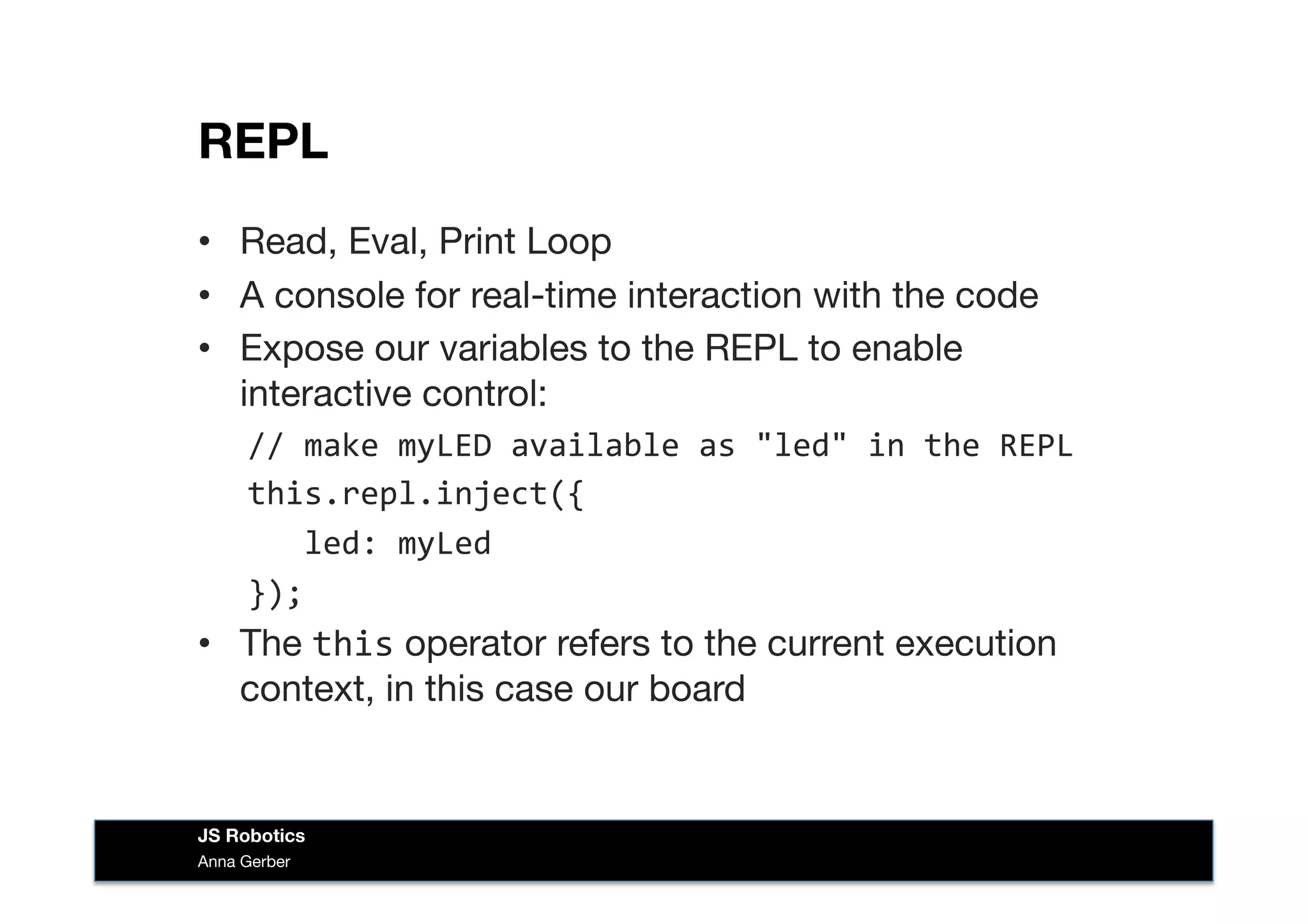 REPL
•  Read, Eval, Print Loop
•  A console for real-time interaction with the code
•  Expose our variables to the REPL to enable
interactive control:
//	
  make	
  myLED	
  available	
  as	
  "led"	
  in	
  the	
  REPL	
  
this.repl.inject({	
  
	
  	
  	
  led:	
  myLed	
  
});	
  
•  The this operator refers to the current execution
context, in this case our board
Anna Gerber
JS Robotics
 