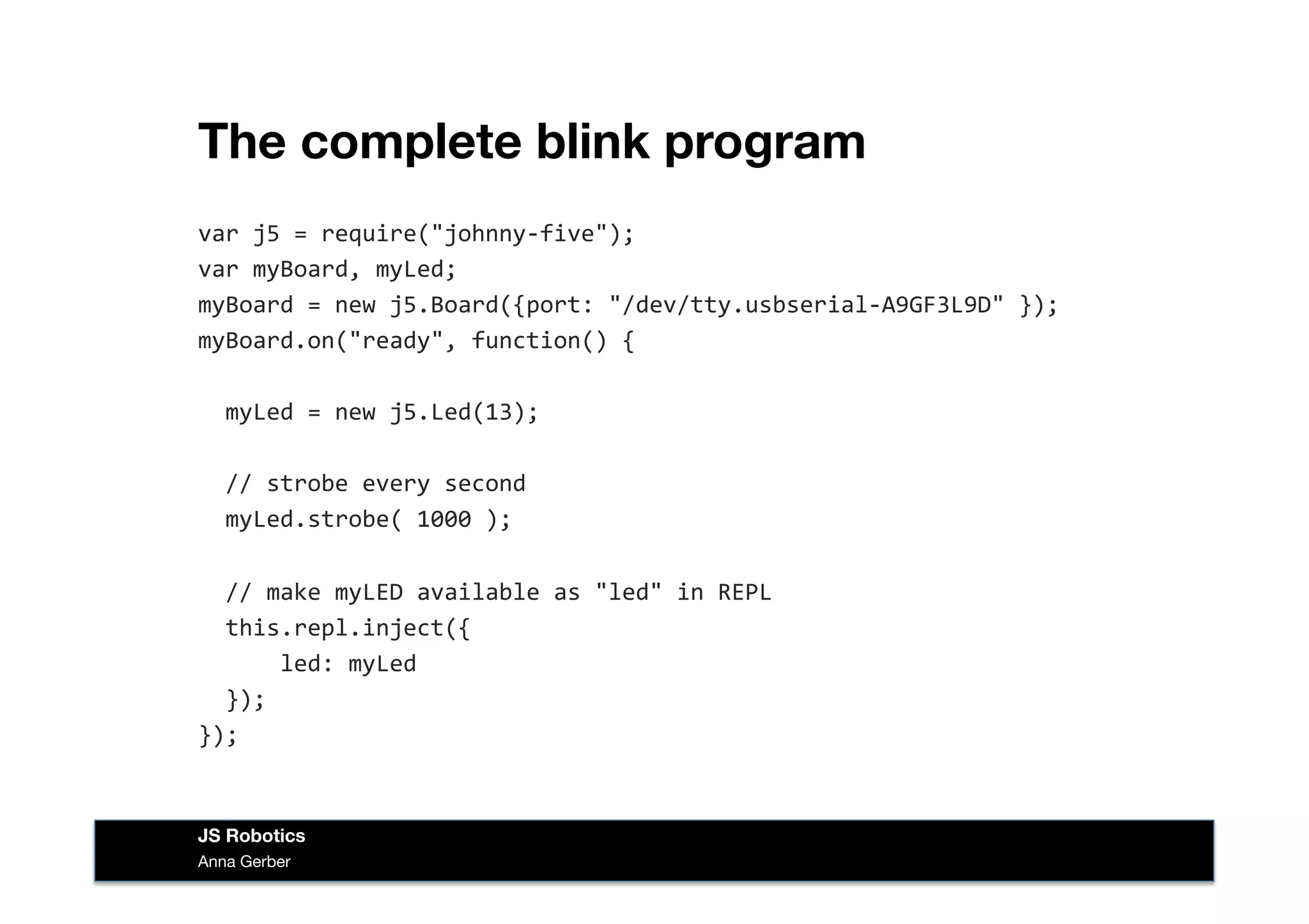 The complete blink program
var	
  j5	
  =	
  require("johnny-­‐five");	
  
var	
  myBoard,	
  myLed;	
  
myBoard	
  =	
  new	
  j5.Board({port:	
  "/dev/tty.usbserial-­‐A9GF3L9D"	
  });	
  
myBoard.on("ready",	
  function()	
  {	
  
	
  	
  myLed	
  =	
  new	
  j5.Led(13);	
  
	
  	
  //	
  strobe	
  every	
  second	
  
	
  	
  myLed.strobe(	
  1000	
  );	
  
	
  	
  //	
  make	
  myLED	
  available	
  as	
  "led"	
  in	
  REPL	
  
	
  	
  this.repl.inject({	
  
	
  	
  	
  	
  	
  	
  led:	
  myLed	
  
	
  	
  });	
  
});	
  
Anna Gerber
JS Robotics
 