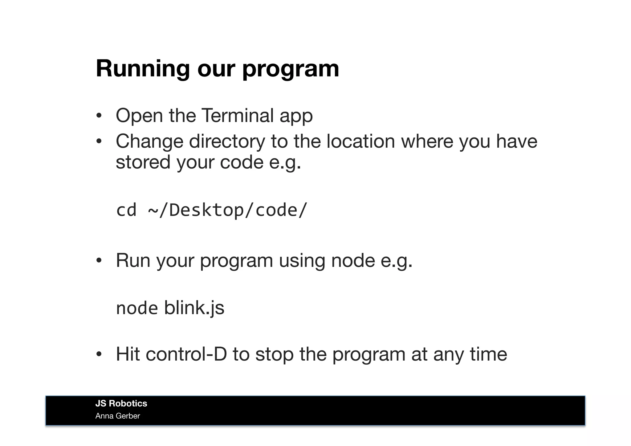 Running our program
•  Open the Terminal app
•  Change directory to the location where you have
stored your code e.g.  
	
  cd	
  ~/Desktop/code/	
  
•  Run your program using node e.g. 
	
  node blink.js 
•  Hit control-D to stop the program at any time
Anna Gerber
JS Robotics
 