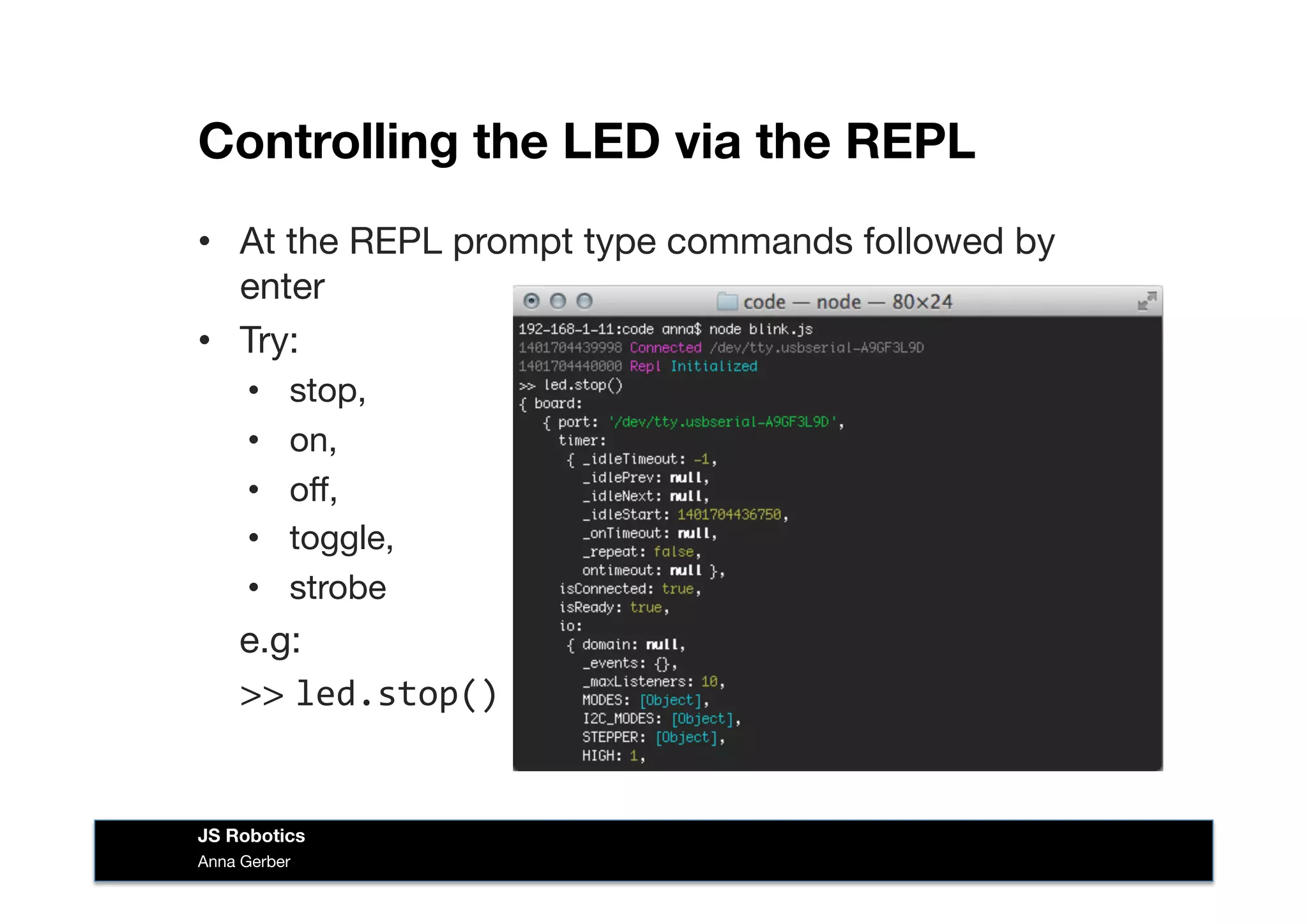 Controlling the LED via the REPL
•  At the REPL prompt type commands followed by
enter
•  Try:
•  stop, 
•  on, 
•  oﬀ, 
•  toggle, 
•  strobe
e.g:

>> led.stop()	
  
Anna Gerber
JS Robotics
 