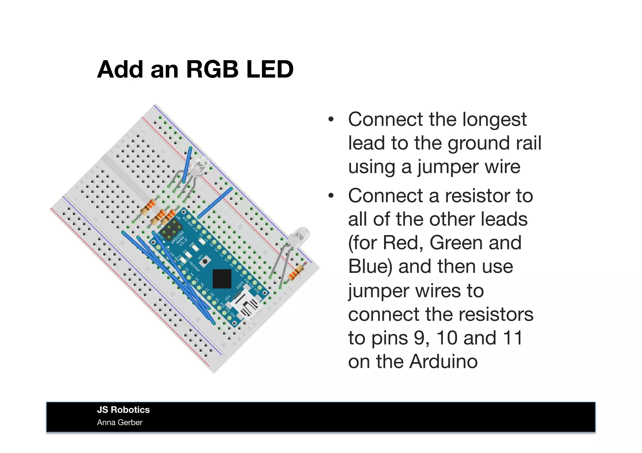 Add an RGB LED
•  Connect the longest
lead to the ground rail
using a jumper wire
•  Connect a resistor to
all of the other leads
(for Red, Green and
Blue) and then use
jumper wires to
connect the resistors
to pins 9, 10 and 11
on the Arduino
Anna Gerber
JS Robotics
 