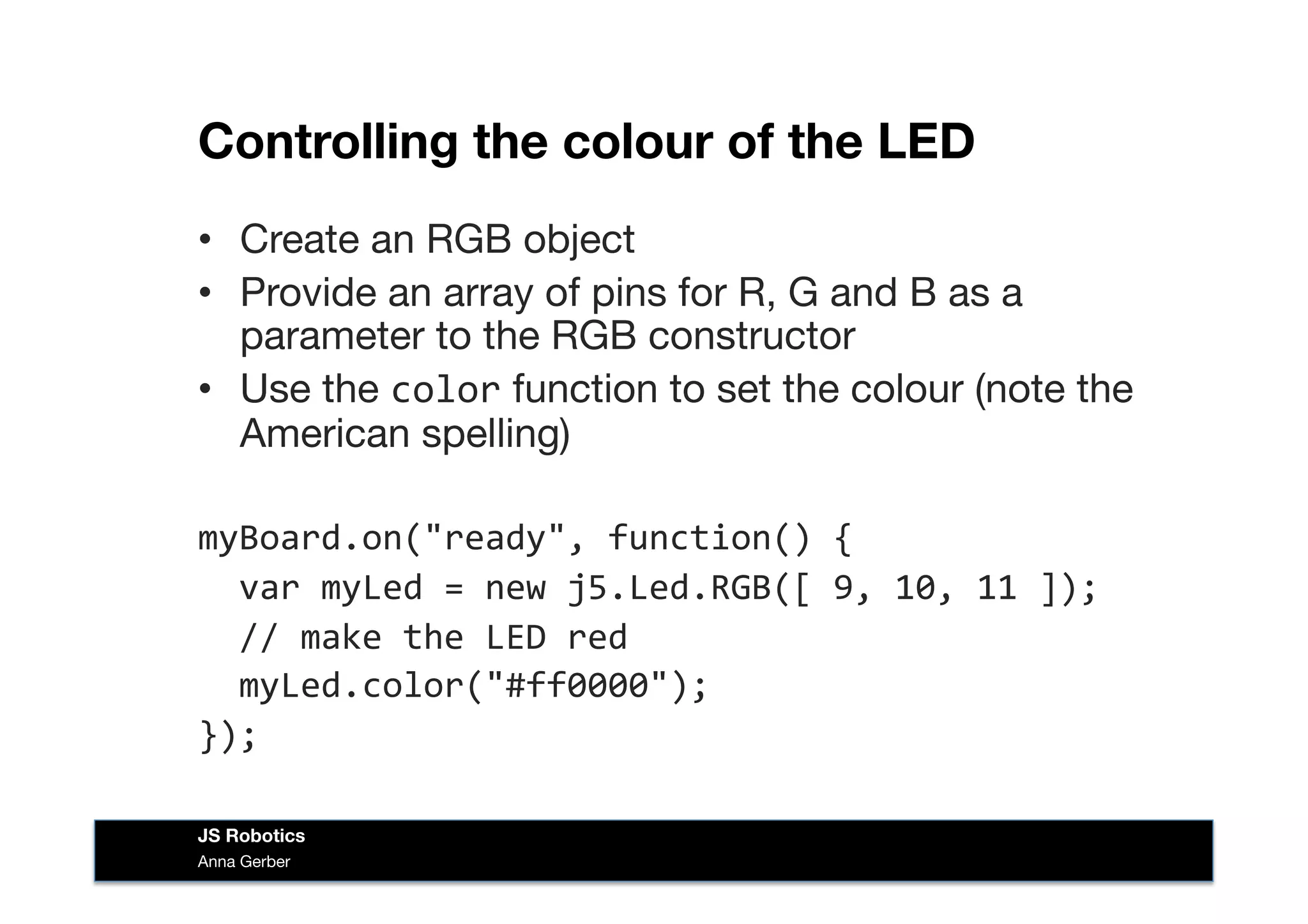 Controlling the colour of the LED
•  Create an RGB object
•  Provide an array of pins for R, G and B as a
parameter to the RGB constructor
•  Use the color function to set the colour (note the
American spelling)
myBoard.on("ready",	
  function()	
  {	
  
	
  	
  var	
  myLed	
  =	
  new	
  j5.Led.RGB([	
  9,	
  10,	
  11	
  ]);	
  
	
  	
  //	
  make	
  the	
  LED	
  red	
  
	
  	
  myLed.color("#ff0000");	
  
});	
  
Anna Gerber
JS Robotics
 