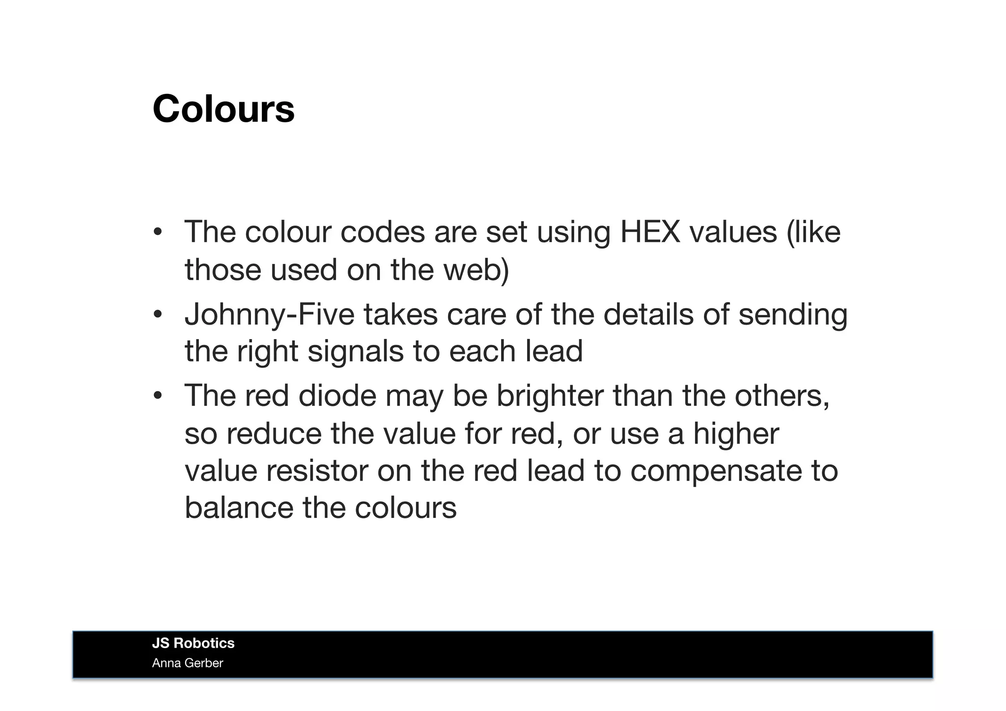 Colours
•  The colour codes are set using HEX values (like
those used on the web)
•  Johnny-Five takes care of the details of sending
the right signals to each lead
•  The red diode may be brighter than the others,
so reduce the value for red, or use a higher
value resistor on the red lead to compensate to
balance the colours
Anna Gerber
JS Robotics
 