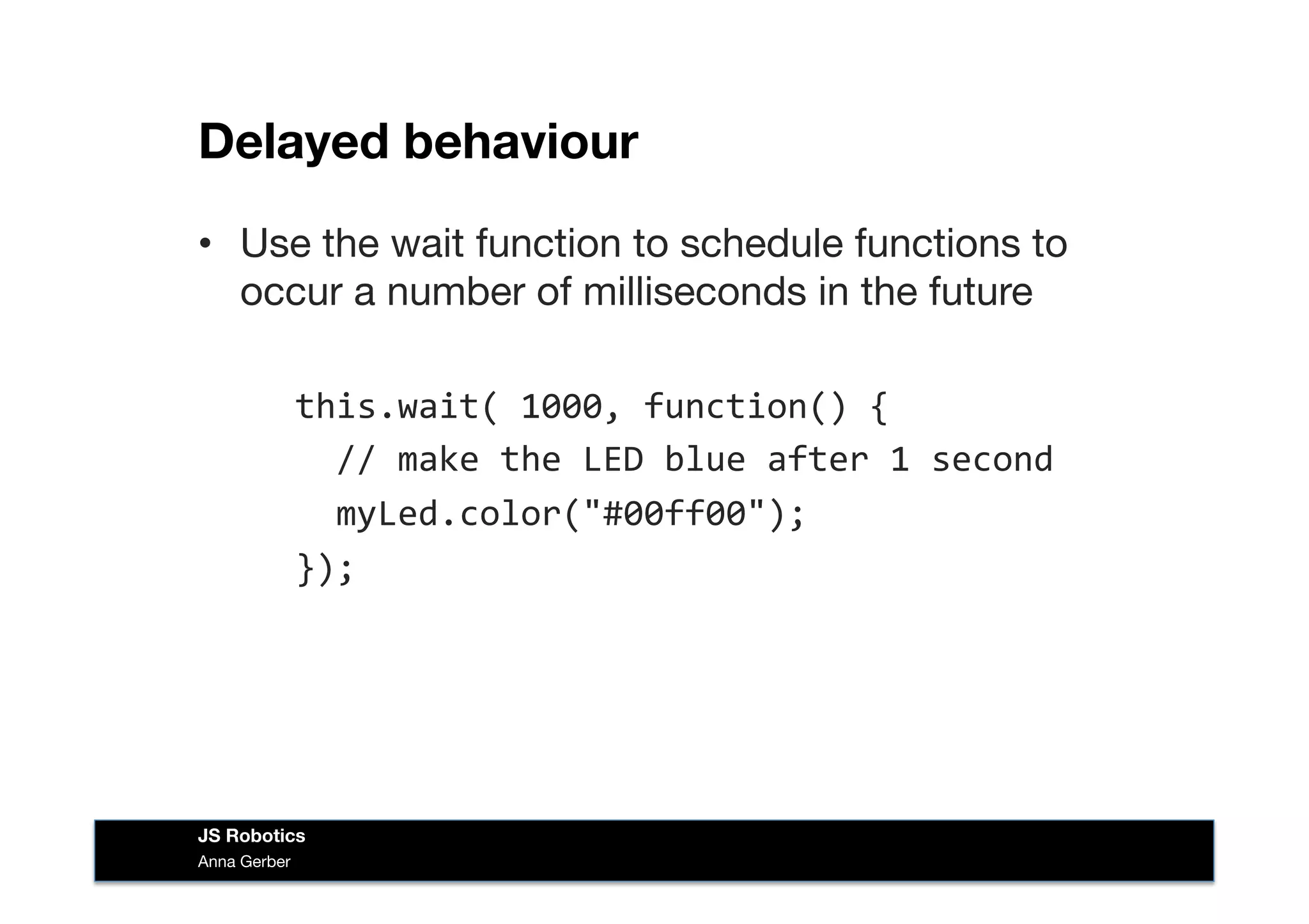 Delayed behaviour
•  Use the wait function to schedule functions to
occur a number of milliseconds in the future
	
  	
  this.wait(	
  1000,	
  function()	
  {	
  
	
  	
  	
  	
  //	
  make	
  the	
  LED	
  blue	
  after	
  1	
  second	
  
	
  	
  	
  	
  myLed.color("#00ff00");	
  
	
  	
  });	
  
Anna Gerber
JS Robotics
 