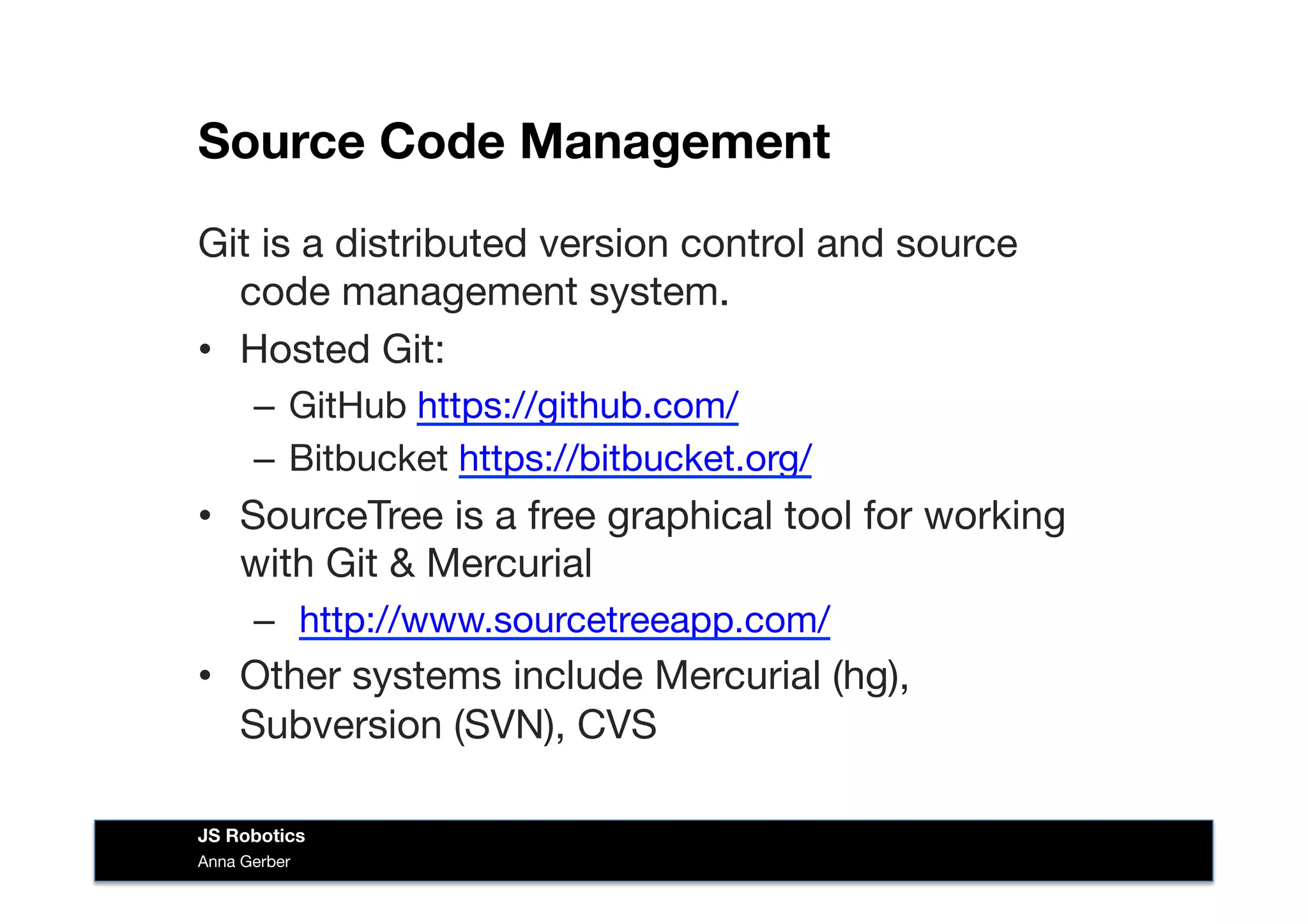 Source Code Management
Git is a distributed version control and source
code management system. 
•  Hosted Git:
–  GitHub https://github.com/ 
–  Bitbucket https://bitbucket.org/ 
•  SourceTree is a free graphical tool for working
with Git & Mercurial
–  http://www.sourcetreeapp.com/ 
•  Other systems include Mercurial (hg),
Subversion (SVN), CVS 
Anna Gerber
JS Robotics
 