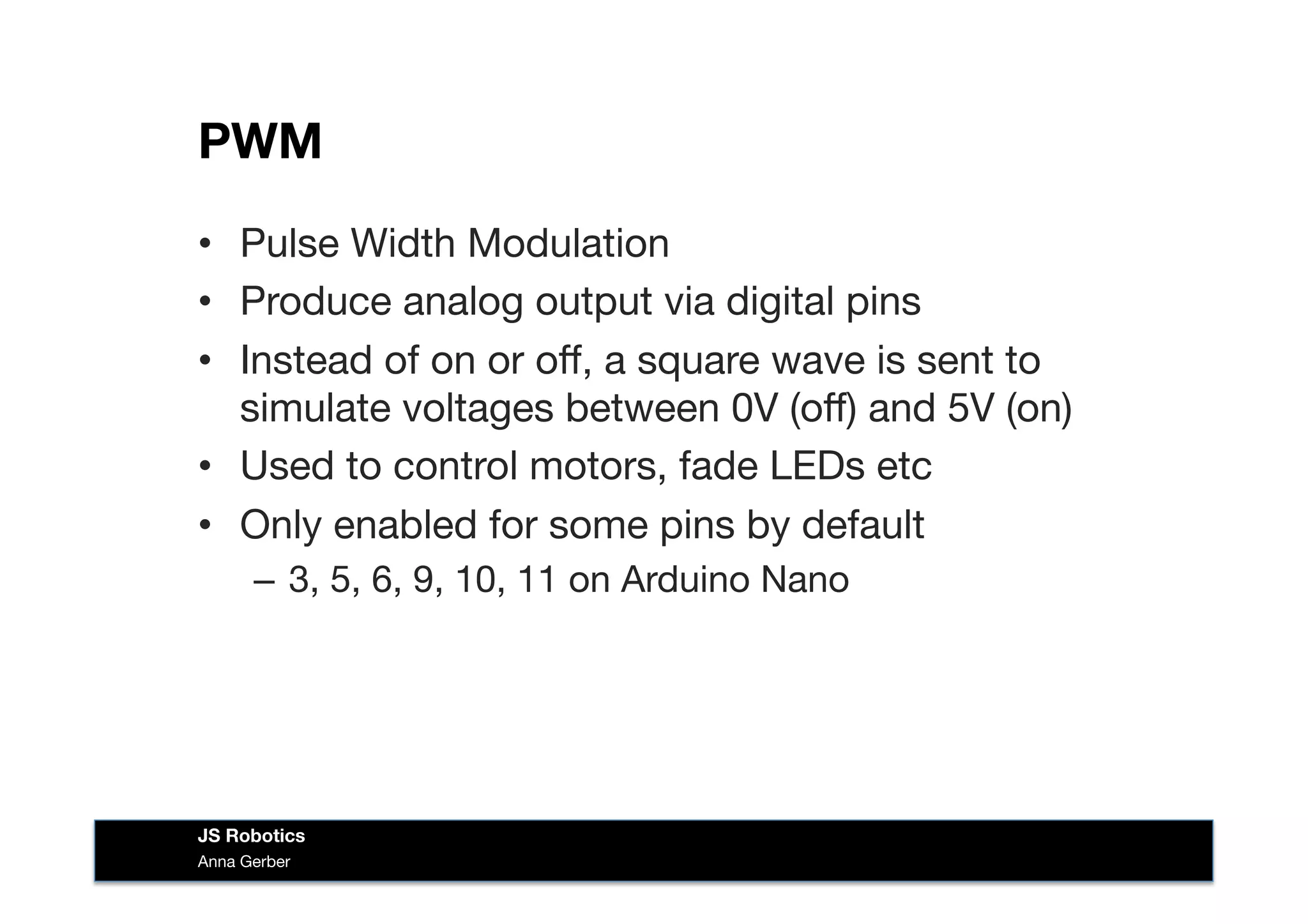 PWM
•  Pulse Width Modulation
•  Produce analog output via digital pins
•  Instead of on or oﬀ, a square wave is sent to
simulate voltages between 0V (oﬀ) and 5V (on)
•  Used to control motors, fade LEDs etc
•  Only enabled for some pins by default
–  3, 5, 6, 9, 10, 11 on Arduino Nano
Anna Gerber
JS Robotics
 
