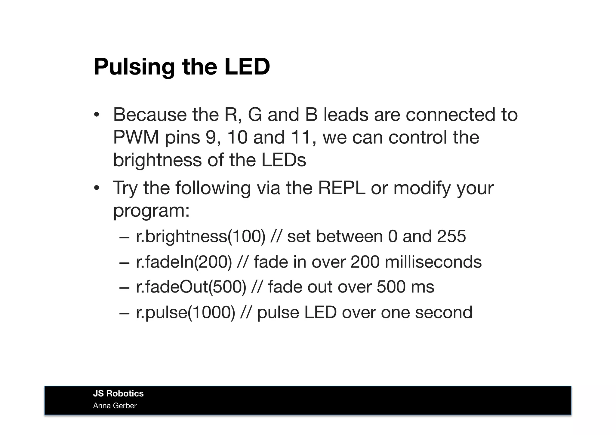 Pulsing the LED
Anna Gerber
JS Robotics
•  Because the R, G and B leads are connected to
PWM pins 9, 10 and 11, we can control the
brightness of the LEDs 
•  Try the following via the REPL or modify your
program:
–  r.brightness(100) // set between 0 and 255
–  r.fadeIn(200) // fade in over 200 milliseconds
–  r.fadeOut(500) // fade out over 500 ms
–  r.pulse(1000) // pulse LED over one second
 