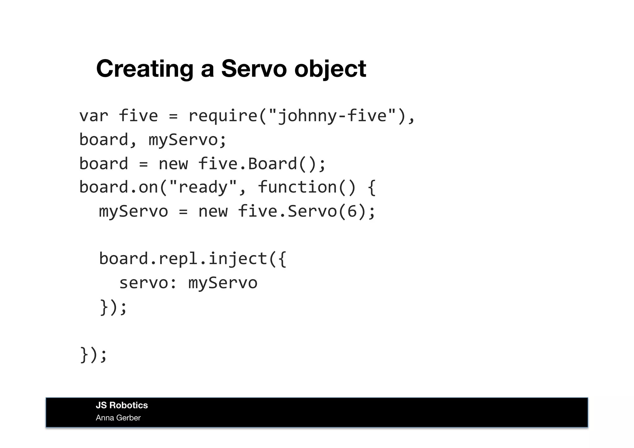 Creating a Servo object
var	
  five	
  =	
  require("johnny-­‐five"),	
  
board,	
  myServo;	
  
board	
  =	
  new	
  five.Board();	
  
board.on("ready",	
  function()	
  {	
  
	
  	
  myServo	
  =	
  new	
  five.Servo(6);	
  
	
  	
  board.repl.inject({	
  
	
  	
  	
  	
  servo:	
  myServo	
  
	
  	
  });	
  
});	
  
Anna Gerber
JS Robotics
 