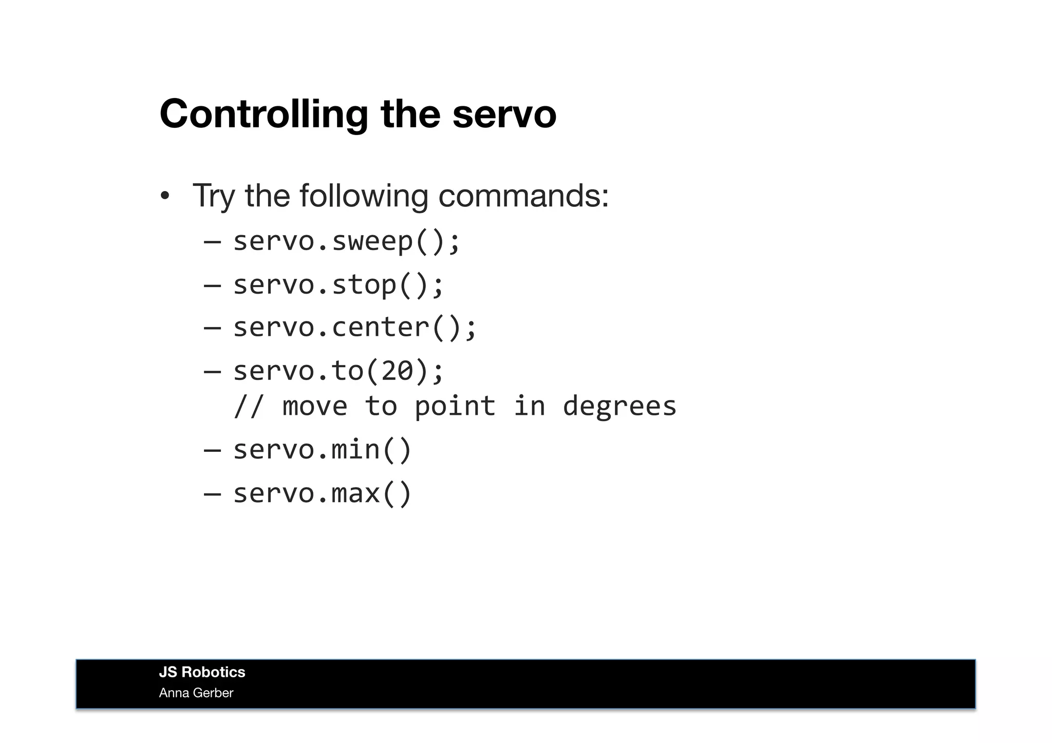 Controlling the servo
•  Try the following commands:
–  servo.sweep();	
  
–  servo.stop();	
  
–  servo.center();	
  
–  servo.to(20);	
  	
  
//	
  move	
  to	
  point	
  in	
  degrees	
  
–  servo.min()	
  
–  servo.max()	
  
Anna Gerber
JS Robotics
 