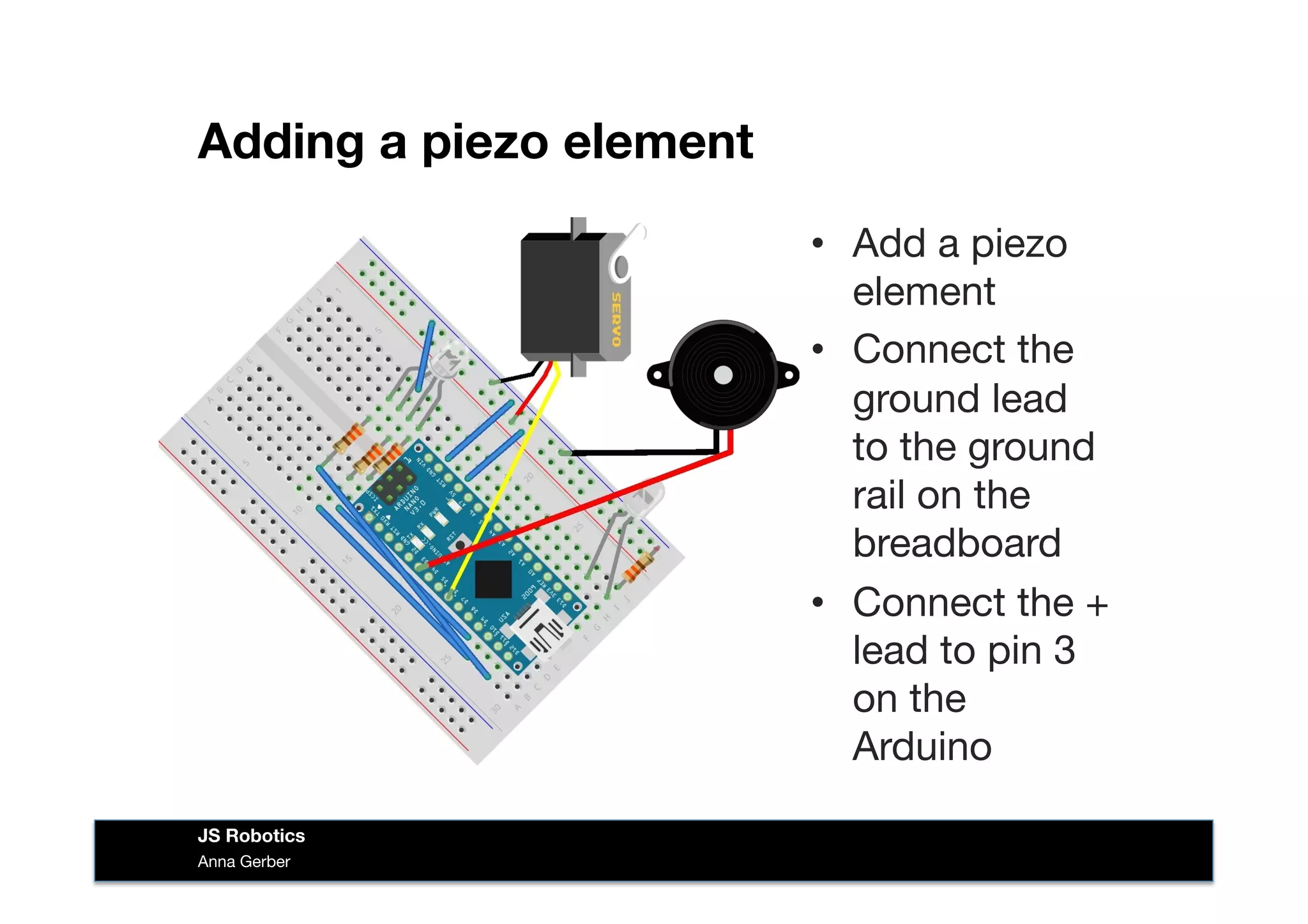 Adding a piezo element
•  Add a piezo
element
•  Connect the
ground lead
to the ground
rail on the
breadboard
•  Connect the +
lead to pin 3
on the
Arduino
Anna Gerber
JS Robotics
 