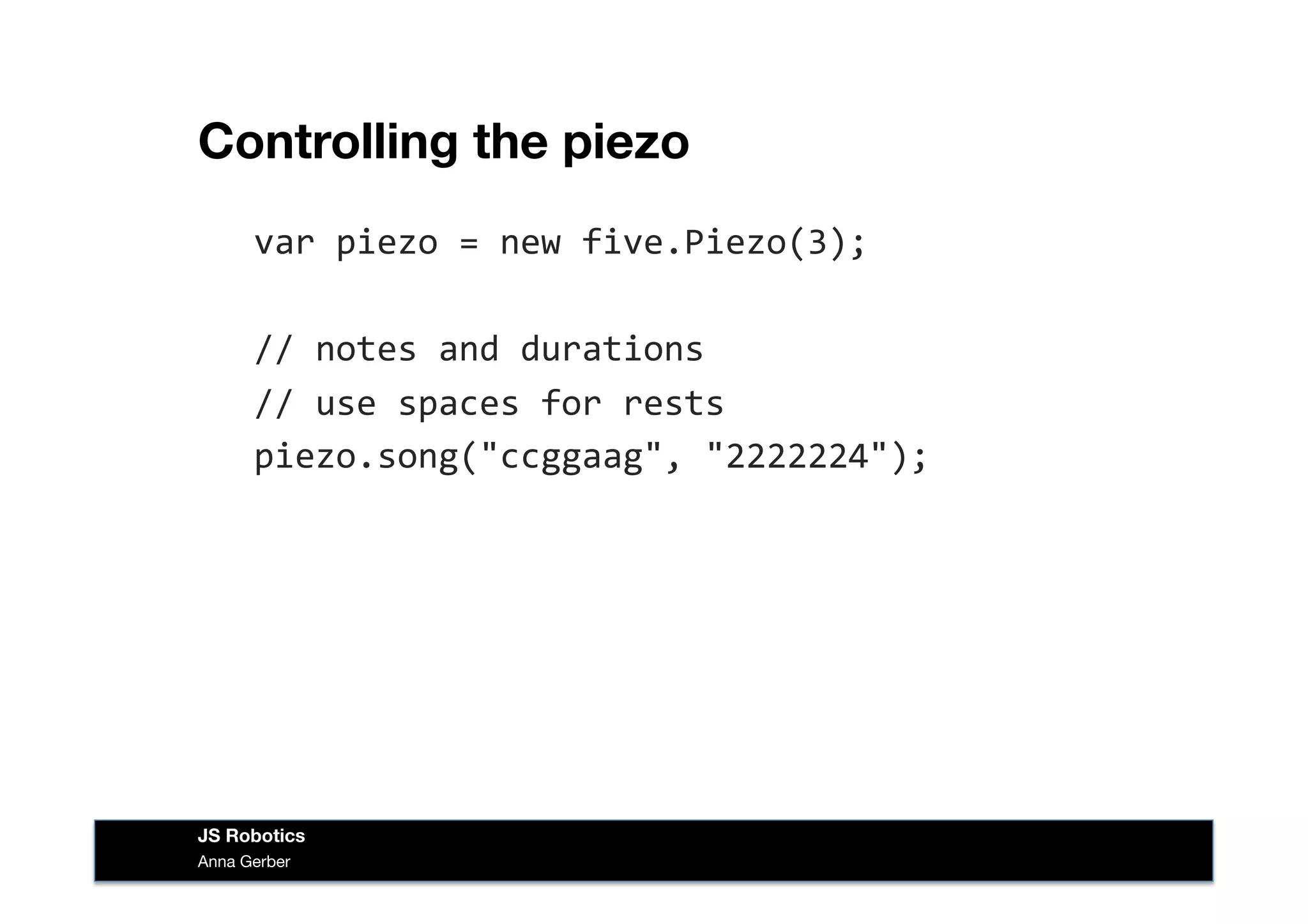 Controlling the piezo
var	
  piezo	
  =	
  new	
  five.Piezo(3);	
  
//	
  notes	
  and	
  durations	
  
//	
  use	
  spaces	
  for	
  rests	
  
piezo.song("ccggaag",	
  "2222224");	
  
Anna Gerber
JS Robotics
 