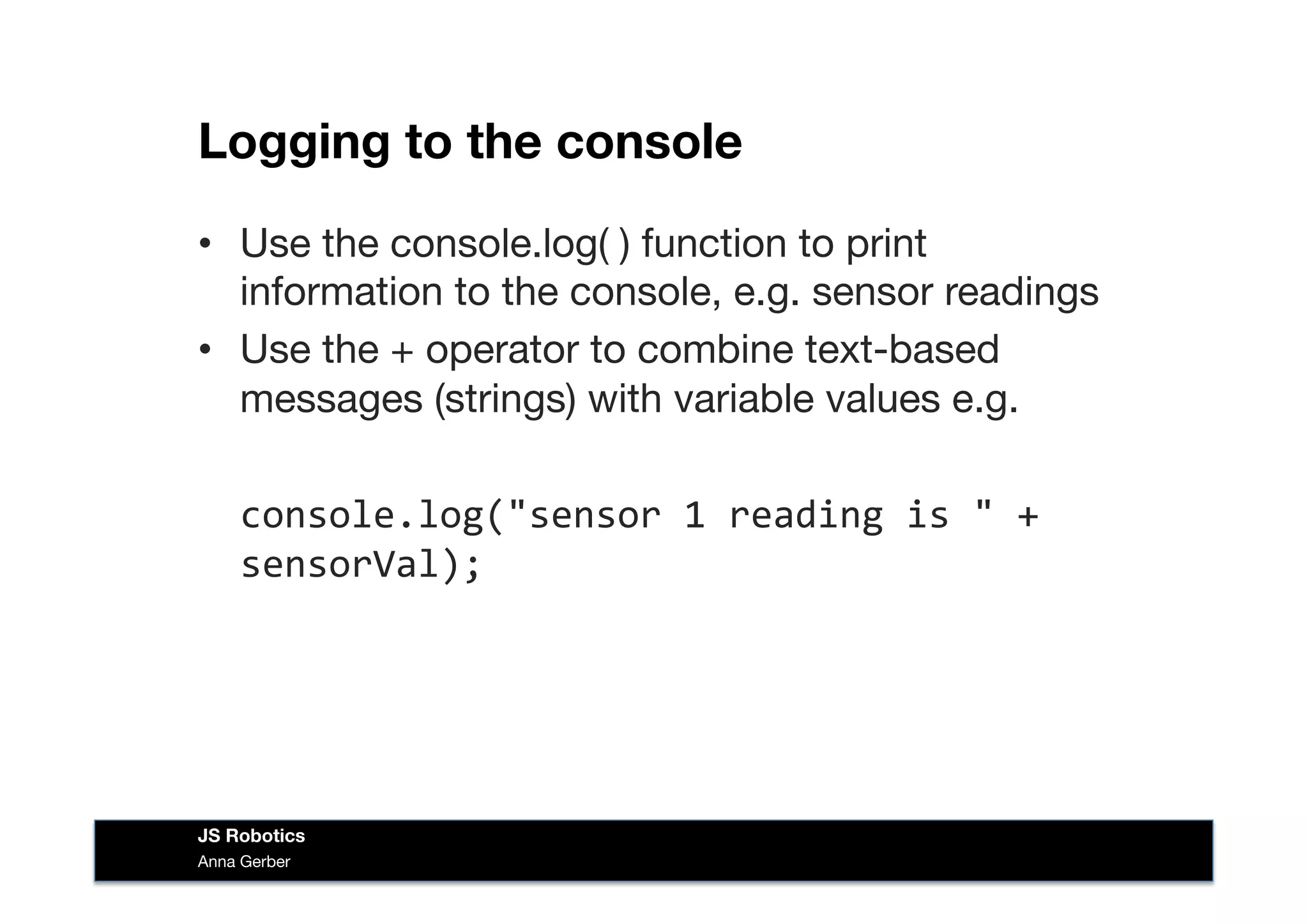 Logging to the console
•  Use the console.log( ) function to print
information to the console, e.g. sensor readings
•  Use the + operator to combine text-based
messages (strings) with variable values e.g.
	
  console.log("sensor	
  1	
  reading	
  is	
  "	
  +	
  
sensorVal);	
  
Anna Gerber
JS Robotics
 