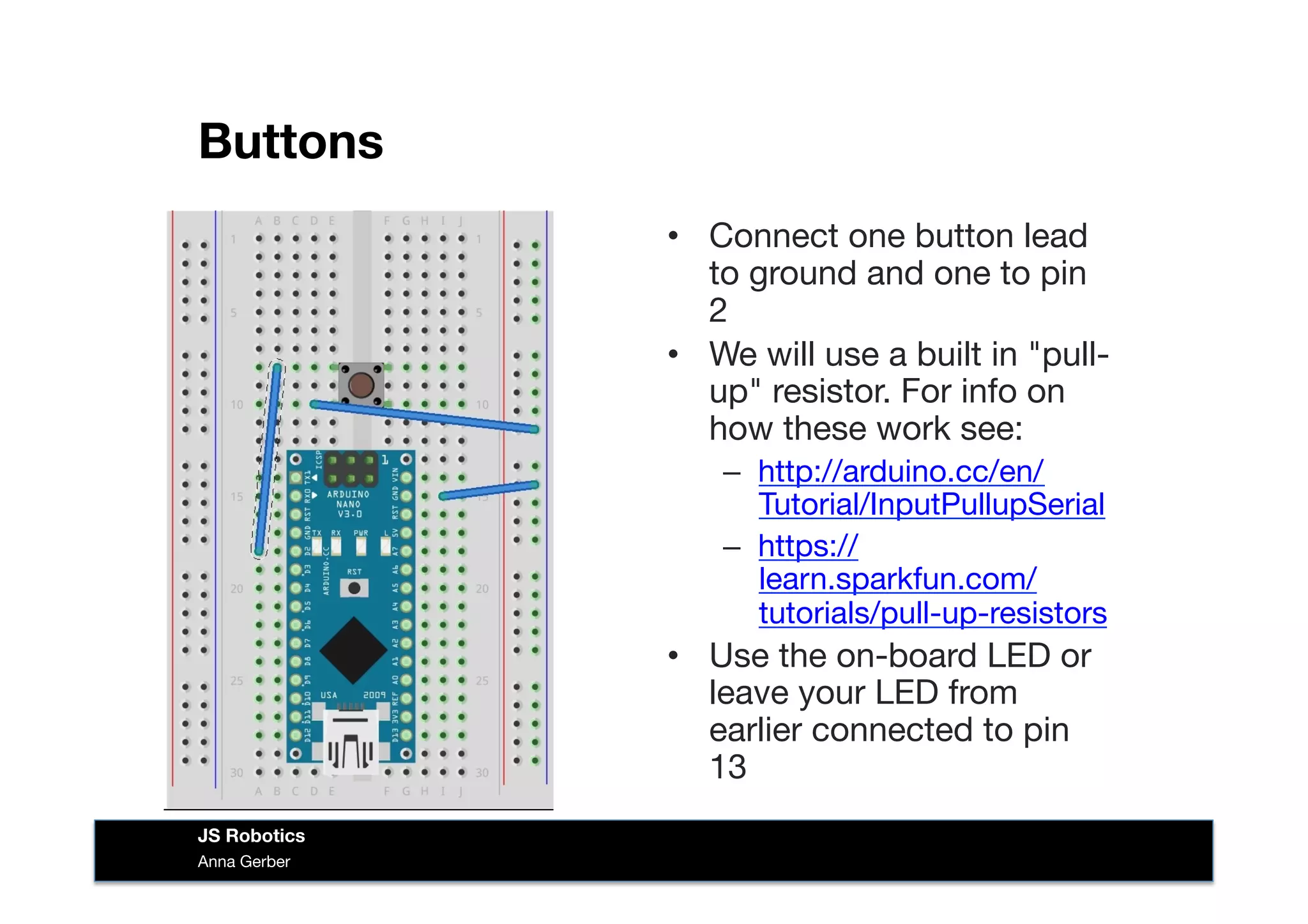 Buttons
•  Connect one button lead
to ground and one to pin
2
•  We will use a built in "pull-
up" resistor. For info on
how these work see:
–  http://arduino.cc/en/
Tutorial/InputPullupSerial
–  https://
learn.sparkfun.com/
tutorials/pull-up-resistors
•  Use the on-board LED or
leave your LED from
earlier connected to pin
13
Anna Gerber
JS Robotics
 