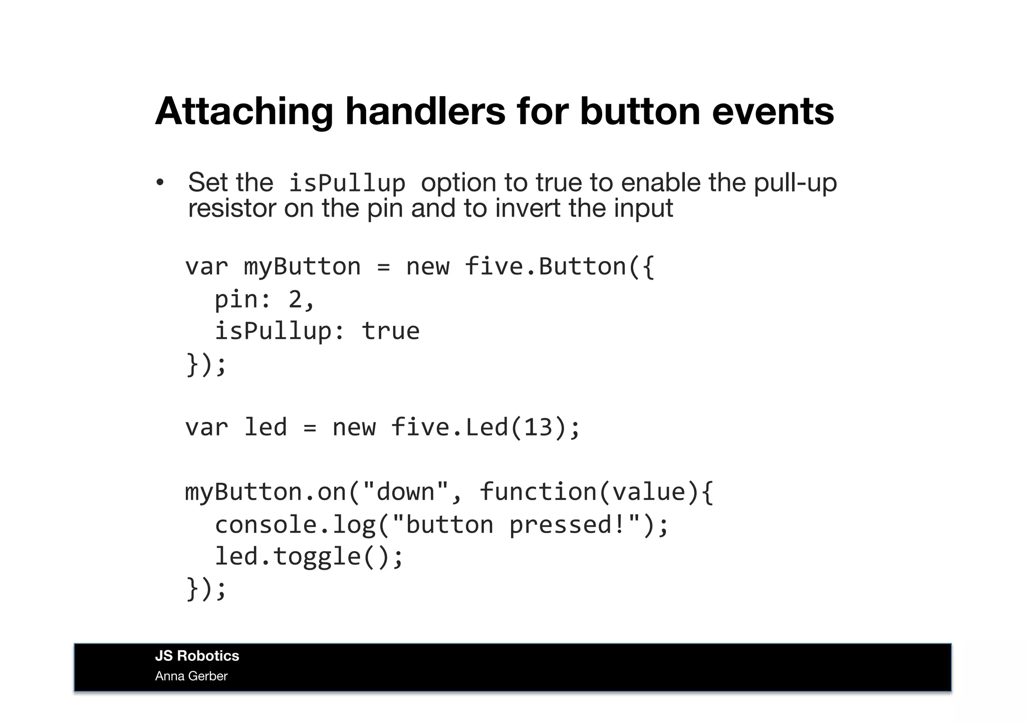 Attaching handlers for button events
•  Set the	
  isPullup	
  option to true to enable the pull-up
resistor on the pin and to invert the input  
	
  	
  var	
  myButton	
  =	
  new	
  five.Button({	
  
	
  	
  	
  	
  pin:	
  2,	
  
	
  	
  	
  	
  isPullup:	
  true	
  
	
  	
  });	
  
	
  	
  var	
  led	
  =	
  new	
  five.Led(13);	
  
	
  	
  myButton.on("down",	
  function(value){	
  
	
  	
  	
  	
  console.log("button	
  pressed!");	
  
	
  	
  	
  	
  led.toggle();	
  
	
  	
  });	
  
Anna Gerber
JS Robotics
 
