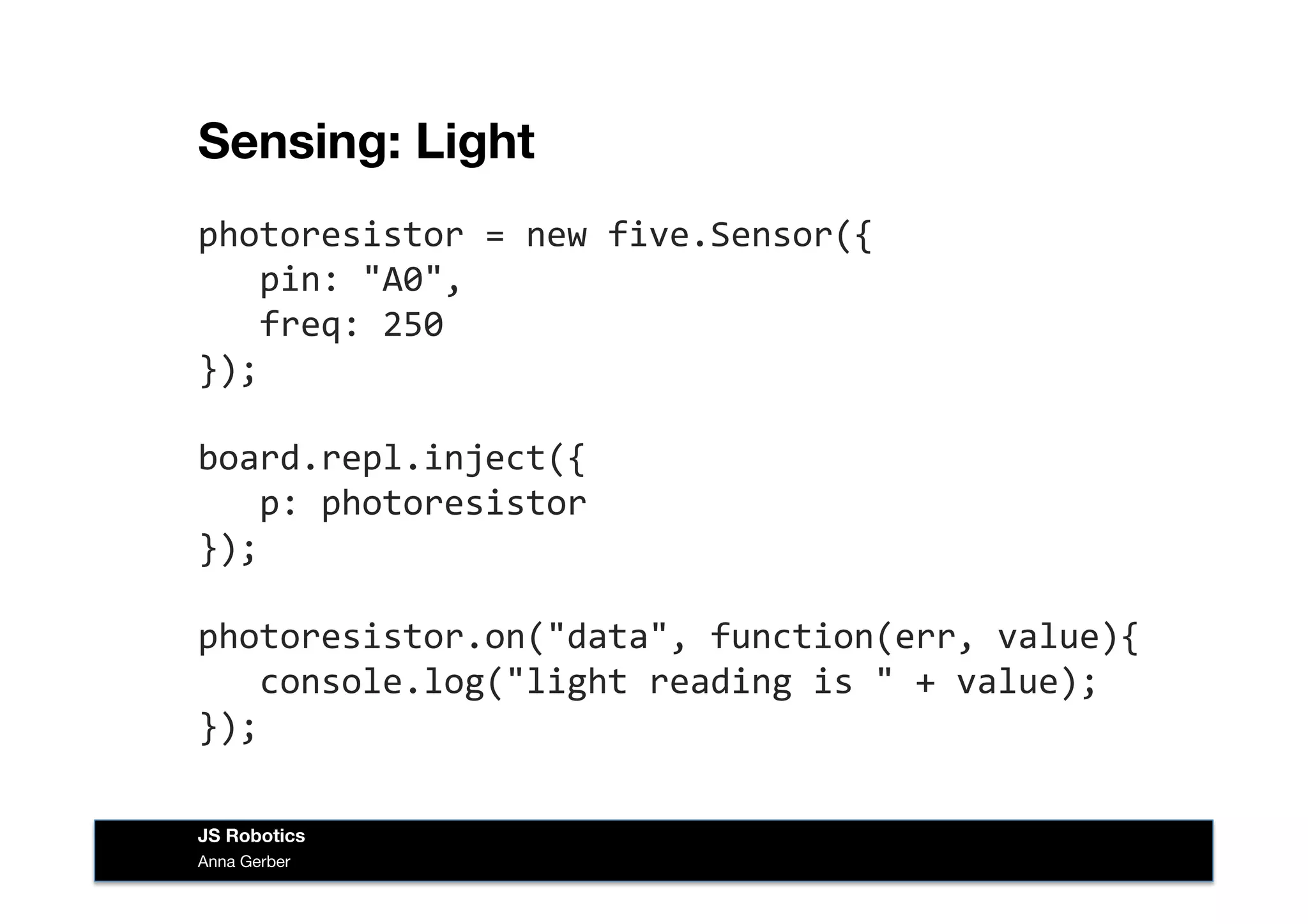Sensing: Light
photoresistor	
  =	
  new	
  five.Sensor({	
  
	
  	
  	
  pin:	
  "A0",	
  
	
  	
  	
  freq:	
  250	
  
});	
  
board.repl.inject({	
  
	
  	
  	
  p:	
  photoresistor	
  
});	
  
photoresistor.on("data",	
  function(err,	
  value){	
  
	
  	
  	
  console.log("light	
  reading	
  is	
  "	
  +	
  value);	
  
});	
  
Anna Gerber
JS Robotics
 