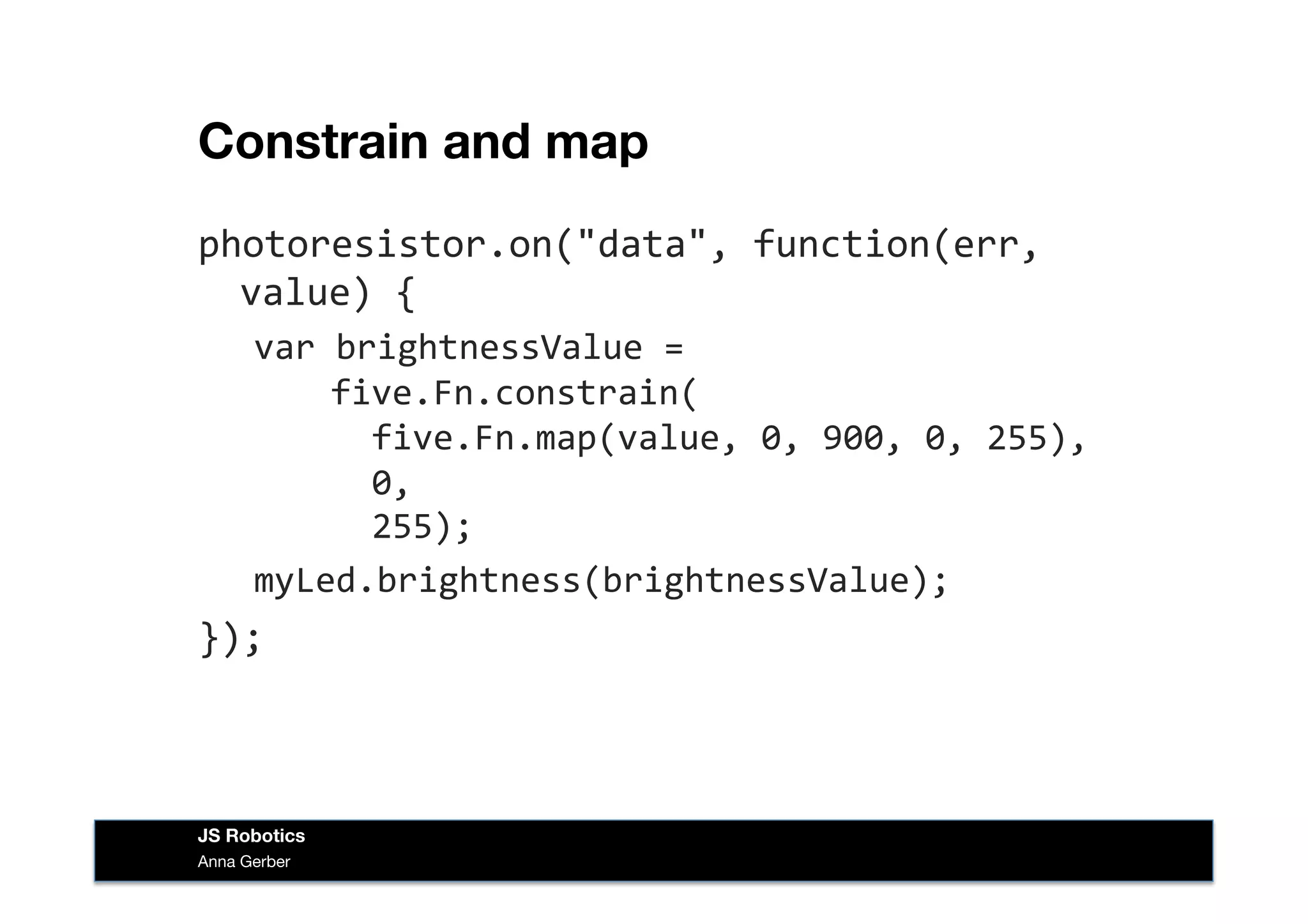 Constrain and map
photoresistor.on("data",	
  function(err,	
  
value)	
  {	
  
var	
  brightnessValue	
  =	
  	
  
	
  	
  five.Fn.constrain(	
  
	
  	
  	
  	
  five.Fn.map(value,	
  0,	
  900,	
  0,	
  255),	
  
	
  	
  	
  	
  0,	
  	
  
	
  	
  	
  	
  255);	
  
myLed.brightness(brightnessValue);	
  
});	
  
Anna Gerber
JS Robotics
 
